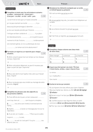 © Les éditions Didier, 2015
Nom :  Prénom :
TEST
292
UNITÉ 9
Complétez ce texte avec les articulateurs suivants :
au début – autrement dit – d’autre part –
d’une part – en effet – en fait – enfin – puis. ... / 4
J’ai terminé le livre que tu m’avais conseillé. ….........…….,
je n’ai pas vraiment accroché. ….........……., il y a
beaucoup de personnages à identifier. ….........…….,
je me suis laissée prendre par l’histoire. ….........…….,
l’intrigue est bien conduite et ….........……. il y a plein
de rebondissements. ….........……., on ne perd à aucun
moment le fil de l’histoire. ….........……., le dénouement
est vraiment génial, on ne s’y attend pas du tout.
….........……., ce roman est à lire absolument !
Formulez un regret ou un reproche pour chaque
situation. ... / 4
1. Votre conjoint passe tout son temps sur les réseaux
sociaux. (reproche)
→ ……………………………………………...............................………..
2. Votre colocataire dépensier ne peut à nouveau pas
payer sa part de loyer. (reproche)
→ ……………………………………………...............................………..
3. Vous avez dormi tout l’après-midi, alors qu’il faisait
beau. (regret)
→ ……………………………………………...............................………..
4. Vous ne pouvez pas vous rendre au mariage de votre
cousine. (regret)
→ ……………………………………………...............................………..
Complétez les phrases avec des adjectifs ou
des pronoms indéfinis.			  ... / 4
1. C’est difficile de trouver un bon restaurant. ……........
sont trop chers et ……........ sont toujours complets.
2. ……........ nos amis sont invités à l’anniversaire de
Fanny.
3. Sophie, ……........ a laissé un message pour toi sur le
répondeur.
4. Tu es sûr, on n’oublie ……........ ? Parce qu’on oublie
toujours ……........, tu sais.
5. ……........ ne sait où il est parti ! Il a pris ……........ ses
affaires avec lui.
Remplacez les éléments soulignés par un verbe
à l’infinitif (passé ou présent). ... / 4
1. Il voit sa mère qui arrive au loin.
→ ……………………………………………...............................………..
2. Je suis partie trop vite, j’ai oublié mon téléphone sur
la table.
→ ……………………………………………...............................………..
3. Les enfants écoutent le groupe qui joue.
→ ……………………………………………...............................………..
4. Il fait froid, je regrette, je n’ai pas pris mon pull.
→ ……………………………………………...............................………..
Complétez chaque colonne avec deux mots
de votre choix.  ... / 3
Bien manger La lecture La marche
1. ……………………
2. ……………………
1. ……………………
2. ……………………
1. ……………………
2. ……………………
À quoi vous font penser ces mots ? Écrivez
2 mots (noms, verbes...) pour chacun d’eux. ... / 3
Le stress : …………….……………..............................................
La « malbouffe » : …………….…………................................….
Une manie : …………….………..........................................…….
Cochez le terme qui convient. ... / 4
1. Les hipsters font des efforts pour bien s’habiller.
Mais leur barbe leur donne un effet q raté q négligé
q néfaste !
2. Qu’est-ce qu’il ne faut pas q dire q entendre
q écouter !
3. J’achète toujours mes légumes dans un petit
commerce q de rue q de proximité q de bouche.
4. Pour qui vous vous q sentez q tenez q prenez ?
Grammaire
1
2
3
4
Lexique
5
6
7
 