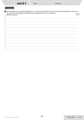 Score total : …… / 40© Les éditions Didier, 2015
Nom :  Prénom :
TEST
293
Votre conjoint a une mauvaise hygiène de vie : vous le lui reprochez et vous lui donnez des conseils pour avoir une
vie saine. Vous lui expliquez les bienfaits que cela peut avoir sur son quotidien.
(250 mots environ)	 ... /14
Production
8
UNITÉ 9
 