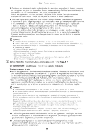 30
Unité 1  Prendre le temps
8. Expliquer aux apprenants qu’ils vont entendre des questions auxquelles ils doivent répondre
en complétant les amorces proposées. Donner un exemple pour faciliter la compréhension de
l’activité (ex. : « – C’est ton manuel ? » « – Non, c’est le sien. »).
Inviter les apprenants à lire les phrases à compléter. Faire écouter l’enregistrement et
marquer une pause après chaque phrase pour leur laisser le temps de répondre.
9. Sans rien expliquer au préalable, faire écouter l’enregistrement. Demander aux apprenants
d’expliquer de quoi il s’agit et pourquoi il y a confusion (le nom qui est remplacé par le pronom
n’est prononcé qu’à la dernière réplique). Faire lire la consigne et expliquer l’expression
« dialogue de sourds » (discussion impliquant au moins deux interlocuteurs qui ne se
comprennent pas alors qu’ils croient parler de la même chose).
Former des binômes. Les inviter à imaginer un « dialogue de sourds » pendant quelques
minutes. S’ils rencontrent des difficultés, leur proposer de lire la transcription page 214.
Proposer aux binômes de jouer leur dialogue devant la classe, qui doit deviner le sujet de
chaque conversation.
 CORRIGÉ
7. 1. le tien – le mien 2. la tienne – la mienne 3. le tien – le sien 4. les nôtres 5. les leurs
8. 1. Oui, c’est le sien. 2. Oui, c’est la leur. 3. Ce ne sont pas les miennes ! Ce sont les siennes. 4. Oui,
nous aussi, nous avons les nôtres. 5. Effectivement, il me semble que ce sont les siennes.
9. Proposition de réponse
– C’est à qui ? Ce sont les vôtres ?
– Mais non, pas du tout, ce sont les siennes. Ce n’est pas la marque de ma voiture.
– Ah bon, je croyais c’était une Peugeot.
– Mais non, moi j’ai une Dacia.
– Ah bon ! Donc ce ne sont pas les tiennes, ni les miennes. Mais à qui sont-elles ?
– Dites-moi, vous n’avez pas vu mes clés de voiture ?
Cahier d’activités – Grammaire, Les pronoms possessifs : 13 et 14 pp. 8-9
Les pronoms relatifs  (env. 30 minutes)  Forme de travail : collective et individuelle
Écoutez et relevez le défi.
• Inviter les apprenants à prendre connaissance des questions. Faire écouter le document audio
une première fois et répondre collectivement à la question a. Proposer une deuxième écoute
du document en marquant des pauses après chaque phrase contenant un pronom et répondre
collectivement aux questions b. et c. Au besoin, noter les phrases au tableau.
• Lire l’encadré qui suit. Écrire au tableau une phrase pour chaque pronom et inviter les
apprenants à identifier le nom remplacé par le pronom relatif et sa fonction dans la phrase.
Attirer leur attention sur le fait que le pronom « que » devient « qu’ » devant une voyelle.
 CORRIGÉ
a. On entend sept pronoms relatifs : « que » ou « qu’ » (x 3), « qui », « dont » (x 2), « où ».
b. et c. Y avait un mec que tout le monde regardait. (complément d’objet direct du verbe « regardait » ;
remplace « un mec »)
Il portait un costume qui t’aurait plu. (sujet du verbe « aurait plu » ; remplace « un costume »)
C’est le genre de mec dont tu te méfies. (complément du verbe « te méfies (de) » ; remplace « le
genre de mec »)
Ce dont il rêvait (complément du verbe « rêvait (de) » ; remplace « ce »), c’était de sauver le monde
qu’il croit en danger. (complément d’objet direct du verbe « croit » ; remplace « le monde »)
Il a créé une assoc’ dont tous les membres sont des supers-héros. (complément du nom « les
membres » ; remplace « une assoc’»)
au jour où (complément de temps ; remplace « jour ») tu oseras enfin porter le costume qu’on t’a
offert (complément d’objet direct du verbe « a offert » ; remplace « le costume »)
10.Lire la consigne et vérifier sa compréhension. Inciter les apprenants à souligner les noms
qui vont être remplacés et à deviner la fonction du pronom. Leur laisser quelques minutes
pour compléter les phrases, puis mettre en commun.
11.Lire la consigne et proposer aux apprenants de reformuler la première phrase
collectivement à titre d’exemple. Leur laisser quelques minutes pour reformuler les autres
phrases, puis mettre en commun.
 