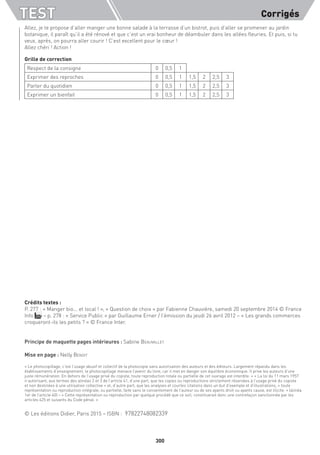 TEST Corrigés
300
Allez, je te propose d’aller manger une bonne salade à la terrasse d’un bistrot, puis d’aller se promener au jardin
botanique, il paraît qu’il a été rénové et que c’est un vrai bonheur de déambuler dans les allées fleuries. Et puis, si tu
veux, après, on pourra aller courir ! C’est excellent pour le cœur !
Allez chéri ! Action !
Grille de correction
Respect de la consigne 0 0,5 1
Exprimer des reproches 0 0,5 1 1,5 2 2,5 3
Parler du quotidien 0 0,5 1 1,5 2 2,5 3
Exprimer un bienfait 0 0,5 1 1,5 2 2,5 3
Crédits textes :
P. 277 : « Manger bio... et local ! », « Question de choix » par Fabienne Chauvière, samedi 20 septembre 2014 © France
Info – p. 278 : « Service Public » par Guillaume Erner / l’émission du jeudi 26 avril 2012 – « Les grands commerces
croqueront-ils les petits ? » © France Inter.
Principe de maquette pages intérieures : Sabine Beauvallet
Mise en page : Nelly Benoit
« Le photocopillage, c’est l’usage abusif et collectif de la photocopie sans autorisation des auteurs et des éditeurs. Largement répandu dans les
établissements d’enseignement, le photocopillage menace l’avenir du livre, car il met en danger son équilibre économique. Il prive les auteurs d’une
juste rémunération. En dehors de l’usage privé du copiste, toute reproduction totale ou partielle de cet ouvrage est interdite. » « La loi du 11 mars 1957
n’autorisant, aux termes des alinéas 2 et 3 de l’article 41, d’une part, que les copies ou reproductions strictement réservées à l’usage privé du copiste
et non destinées à une utilisation collective » et, d’autre part, que les analyses et courtes citations dans un but d’exemple et d’illustrations, « toute
représentation ou reproduction intégrale, ou partielle, faite sans le consentement de l’auteur ou de ses ayants droit ou ayants cause, est illicite. » (alinéa
1er de l’article 40) – « Cette représentation ou reproduction par quelque procédé que ce soit, constituerait donc une contrefaçon sanctionnée par les
articles 425 et suivants du Code pénal. »
© Les éditions Didier, Paris 2015 – ISBN : 97822748082339
 