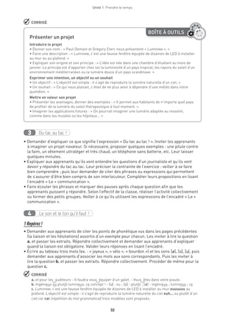 32
Unité 1  Prendre le temps
 CORRIGÉ
BOÎTE À OUTILS
Présenter un projet
Introduire le projet
• Donner son nom : « Paul Demain et Grégory Clerc nous présentent « Luminew ». »
• Faire une description : « Luminew, c’est une fausse fenêtre équipée de dizaines de LED à installer
au mur ou au plafond. »
• Expliquer son origine et son principe : « L’idée est née dans une chambre d’étudiant au mois de
janvier. Le principe est d’apporter chez soi la luminosité d’un pays tropical, les rayons du soleil d’un
environnement méditerranéen ou la lumière douce d’un pays scandinave. » 
Exprimer une intention, un objectif ou un souhait 
• Un objectif : « L’objectif est simple : il s’agit de reproduire la lumière naturelle d’un ciel. »
• Un souhait : « Ce qui nous plaisait, c’était de ne plus avoir à dépendre d’une météo dans notre
quotidien. »
Mettre en valeur son projet
• Présenter les avantages, donner des exemples : « Il permet aux habitants de n’importe quel pays
de profiter de la lumière du soleil thérapeutique à tout moment. »
• Imaginer les applications futures : « On pourrait imaginer une lumière adaptée au ressenti,
comme dans les musées ou les hôpitaux... »
Du tac au tac !3
• Demander d’expliquer ce que signifie l’expression « Du tac au tac ! ». Inviter les apprenants
à imaginer un projet novateur. Si nécessaire, proposer quelques exemples : une pilule contre
la faim, un vêtement ultraléger et très chaud, un téléphone sans batterie, etc. Leur laisser
quelques minutes.
• Expliquer aux apprenants qu’ils vont entendre les questions d’un journaliste et qu’ils vont
devoir y répondre du tac au tac. Leur préciser la contrainte de l’exercice : veiller à se faire
bien comprendre ; puis leur demander de citer des phrases ou expressions qui permettent
de s’assurer d’être bien compris de son interlocuteur. Compléter leurs propositions en lisant
l’encadré « Le + communication ».
• Faire écouter les phrases et marquer des pauses après chaque question afin que les
apprenants puissent y répondre. Selon l’effectif de la classe, réaliser l’activité collectivement
ou former des petits groupes. Veiller à ce qu’ils utilisent les expressions de l’encadré « Le +
communication ».
Le son et le ton qu’il faut !4
1 Repérez !
• Demander aux apprenants de citer les points de phonétique vus dans les pages précédentes
(la liaison et les hésitations) assortis d’un exemple pour chacun. Les inviter à lire la question
a. et passer les extraits. Répondre collectivement et demander aux apprenants d’expliquer
quand la liaison est obligatoire. Valider leurs réponses en lisant l’encadré.
• Écrire au tableau trois mots (ex. : « joyeux », « vélo », « bourdon ») et les sons [Ø], [o], [u], puis
demander aux apprenants d’associer les mots aux sons correspondants. Puis les inviter à
lire la question b. et passer les extraits. Répondre collectivement. Procéder de même pour la
question c.
 CORRIGÉ
a. et pour les auditeurs - Il faudra vous équiper d’un galet. - Vous êtes dans votre piaule.
b. Ingénieux ou plutôt lumineux, ce concept ! - [u] : ou ; [o] : plutôt ; [Ø] : ingénieux ; lumineux ; ce
c. Luminew, c’est une fausse fenêtre équipée de dizaines de LED à installer au mur ouuuuuu au
plafond. L’objectif est simple : il s’agit de reproduire la lumière naturelle du ciel euh... ou plutôt d’un
ciel car car (répétition du mot grammatical) trois modèles sont proposés.
 