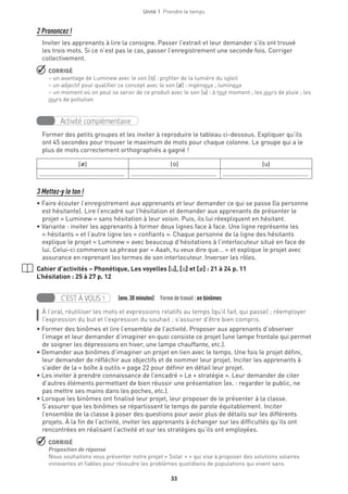 Unité 1  Prendre le temps
33
2 Prononcez !
Inviter les apprenants à lire la consigne. Passer l’extrait et leur demander s’ils ont trouvé
les trois mots. Si ce n’est pas le cas, passer l’enregistrement une seconde fois. Corriger
collectivement.
 CORRIGÉ
– un avantage de Luminew avec le son [o] : profiter de la lumière du soleil
– un adjectif pour qualifier ce concept avec le son [Ø] : ingénieux ; lumineux
– un moment où on peut se servir de ce produit avec le son [u] : à tout moment ; les jours de pluie ; les
jours de pollution
Activité complémentaire
Former des petits groupes et les inviter à reproduire le tableau ci-dessous. Expliquer qu’ils
ont 45 secondes pour trouver le maximum de mots pour chaque colonne. Le groupe qui a le
plus de mots correctement orthographiés a gagné !
[Ø] [o] [u]
................................................. ................................................. .................................................
3 Mettez-y le ton !
• Faire écouter l’enregistrement aux apprenants et leur demander ce qui se passe (la personne
est hésitante). Lire l’encadré sur l’hésitation et demander aux apprenants de présenter le
projet « Luminew » sans hésitation à leur voisin. Puis, ils lui réexpliquent en hésitant.
• Variante : inviter les apprenants à former deux lignes face à face. Une ligne représente les
« hésitants » et l’autre ligne les « confiants ». Chaque personne de la ligne des hésitants
explique le projet « Luminew » avec beaucoup d’hésitations à l’interlocuteur situé en face de
lui. Celui-ci commence sa phrase par « Aaah, tu veux dire que… » et explique le projet avec
assurance en reprenant les termes de son interlocuteur. Inverser les rôles.
Cahier d’activités – Phonétique, Les voyelles [u], [o] et [Ø] : 21 à 24 p. 11
L’hésitation : 25 à 27 p. 12
C’EST À VOUS !   (env.30 minutes)  Formedetravail :en binômes
À l'oral, réutiliser les mots et expressions relatifs au temps (qu’il fait, qui passe) ; réemployer
l’expression du but et l’expression du souhait ; s’assurer d’être bien compris.
• Former des binômes et lire l’ensemble de l’activité. Proposer aux apprenants d’observer
l’image et leur demander d’imaginer en quoi consiste ce projet (une lampe frontale qui permet
de soigner les dépressions en hiver, une lampe chauffante, etc.).
• Demander aux binômes d’imaginer un projet en lien avec le temps. Une fois le projet défini,
leur demander de réfléchir aux objectifs et de nommer leur projet. Inciter les apprenants à
s’aider de la « boîte à outils » page 22 pour définir en détail leur projet.
• Les inviter à prendre connaissance de l’encadré « Le + stratégie ». Leur demander de citer
d’autres éléments permettant de bien réussir une présentation (ex. : regarder le public, ne
pas mettre ses mains dans les poches, etc.).
• Lorsque les binômes ont finalisé leur projet, leur proposer de le présenter à la classe.
S’assurer que les binômes se répartissent le temps de parole équitablement. Inciter
l’ensemble de la classe à poser des questions pour avoir plus de détails sur les différents
projets. À la fin de l’activité, inviter les apprenants à échanger sur les difficultés qu’ils ont
rencontrées en réalisant l’activité et sur les stratégies qu’ils ont employées.
 CORRIGÉ
Proposition de réponse
Nous souhaitons vous présenter notre projet « Solar + » qui vise à proposer des solutions solaires
innovantes et fiables pour résoudre les problèmes quotidiens de populations qui vivent sans
 