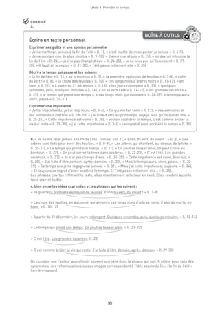 Unité 1  Prendre le temps
35
 CORRIGÉ
a.
BOÎTE À OUTILS
Écrire un texte personnel
Exprimer ses goûts et une opinion personnelle
« Je ne me ferais jamais à la fin de l’été » (l. 1), « c’est inutile de m’en parler, je refuse » (l. 4-5),
« Je ne connais rien de plus sinistre » (l. 9-10), « J’aime mai et juin » (l. 15), « on devrait interdire la
fin de l’été » (l. 24), « je n’ai pas changé d’avis » (l. 24-25), « je ne veux pas qu’ils existent » (l. 27-
28), « Il faudrait accepter » (l. 31-32), « l’été passe tellement vite » (l. 35)
Décrire le temps qui passe et les saisons
« la fin de l’été » (l. 1), « au printemps » (l. 7), « la première explosion de feuilles » (l. 7-8), « enfin
du vert ! » (l. 8), « la chute des feuilles » (l. 10), « ces longs mois d’arbres noirs » (l. 11-12), « en
hiver » (l. 12), « à partir du 21 décembre » (l. 13), « les jours rallongent » (l. 13), « quelques
secondes, puis, quelques minutes » (l. 14), « on va vers l’été » (l. 14-15), « les grandes vacances »
(l. 23), « le temps qui prend son temps », « ces longs mois qui viennent » (l. 26-27), « le temps aura,
alors, passé » (l. 30-31)
Exprimer une impatience
« Je l’ai trop attendu, je l’ai trop voulu » (l. 5-6), « Ce qui me fait tenir » (l. 12), « des semaines et
des semaines d’éternité » (l. 19-20), « j’ai hâte d’être au printemps, déjà je veux qu’on soit en mai »
(l. 25-26), « Cette impatience est vaine » (l. 28), « vouloir accélérer le temps, c’est comme brûler la
vie qui reste » (l. 29-30), « j’ai cette impatience » (l. 34), « ce regret d’avoir accéléré le temps » (l. 35)
b. « Je ne me ferai jamais à la fin de l’été. Jamais. » (l. 1), « Enfin du vert, du vivant ! » (l. 8), « Les
arbres sont faits pour avoir des feuilles. » (l. 8-9), « Les arbres qui chantent, au-dessus de la tête. »
(l. 20-21), « Le temps qui prend son temps. » (l. 21), « On peut se laisser aller, on peut croire au
bonheur. » (l. 22), « On peut serrer la terre dans ses bras. » (l. 22-23), « C’est l’été. Les grandes
vacances. » (l. 23), « Je n’ai pas changé d’avis. » (l. 24-25), « Cette impatience est vaine, bien sûr. »
(l. 28), « J’ai hâte d’être demain, après-demain. » (l. 30), « Mais le temps aura, alors, passé. » (l. 30-
31), « Ce temps que je ne regagnerai jamais. » (l. 31), « Mais j’ai cette impatience, toujours. » (l. 34),
« Et toujours ce regret d’avoir accéléré le temps. Et l’été passe tellement vite... » (l. 35).
Les phrases courtes rythment le texte, elles maintiennent le lecteur en éveil. Elles rendent aussi le
texte clair et lisible.
c. Lien entre les idées exprimées et les phrases qui les suivent :
« Je guette la première explosion de feuilles. Enfin du vert, du vivant ! » (l. 7-8)
« La chute des feuilles, en automne, qui annonce ces longs mois d’arbres noirs, d’abords morts, en
hiver. » (l. 10-12)
« À partir du 31 décembre, les jours rallongent. Quelques secondes, puis, quelques minutes. » (l. 13-14)
« Le temps qui prend son temps. On peut se laisser aller. » (l. 21-22)
« C’est l’été. Les grandes vacances. (l. 23)
« C’est comme brûler la vie qui reste. J’ai hâte d’être demain, après-demain. » (l. 29-30)
On constate que l’auteur approfondit souvent une idée dans la phrase qui suit. Il utilise pour cela des
synonymes, des reformulations ou des images correspondant à l’idée exprimée (ex. : la fin de l’été =
l’arrière-saison).
 