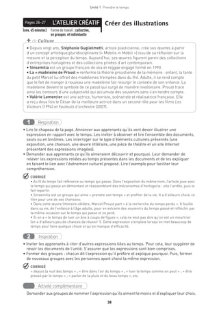 38
Unité 1  Prendre le temps
L’ATELIER CRÉATIFPages 26-27 Créer des illustrations
(env. 45 minutes) Forme de travail : collective,
en groupes et individuelle
• Depuis vingt ans, Stéphanie Guglielmetti, artiste plasticienne, crée ses œuvres à partir
d’un concept artistique pluridisciplinaire (« Mobilis in Mobili ») issu de sa réflexion sur la
mesure et la perception du temps. Aujourd’hui, ses œuvres figurent parmi des collections
d’entreprises horlogères et des collections privées d’art contemporain.
• Sinsemilia est un groupe français de ska et reggae engagé formé en 1990.
• La « madeleine de Proust » renferme la théorie proustienne de la mémoire : enfant, la tante
du petit Marcel lui offrait des madeleines trempées dans du thé. Adulte, il se rend compte
que le fait de manger à nouveau une madeleine fait resurgir le contexte de son enfance. La
madeleine devient le symbole de ce passé qui surgit de manière involontaire. Proust trace
ainsi les contours d’une subjectivité qui accumule des souvenirs sans s’en rendre compte.
• Valérie Lemercier est une actrice, humoriste, scénariste et réalisatrice française. Elle
a reçu deux fois le César de la meilleure actrice dans un second rôle pour les films Les
Visiteurs (1994) et Fauteuils d’orchestre (2007).
+ de Culture
Respiration1
• Lire le chapeau de la page. Annoncer aux apprenants qu’ils vont devoir illustrer une
expression en rapport avec le temps. Les inviter à observer et lire l’ensemble des documents,
seuls ou en binômes. Les interroger sur le type d’éléments culturels présentés (une
exposition, une chanson, une œuvre littéraire, une pièce de théâtre et un site Internet
présentant des expressions imagées).
• Demander aux apprenants ce qu’ils aimeraient découvrir et pourquoi. Leur demander de
relever les expressions reliées au temps présentes dans les documents et de les expliquer
en faisant le lien avec l’événement culturel proposé. Lire l’exemple pour faciliter leur
compréhension.
 CORRIGÉ
• Au fil du temps fait référence au temps qui passe. Dans l’exposition du même nom, l’artiste joue avec
le temps qui passe en démontant et réassemblant des mécanismes d’horlogerie : elle l’arrête, puis le
fait repartir.
• Sinsemilia est un groupe qui aime « prendre son temps » et profiter de la vie. Il a d’ailleurs choisi ce
titre pour une de ses chansons.
• Dans cette œuvre littéraire célèbre, Marcel Proust part « à la recherche du temps perdu ». Il fouille
dans sa vie, de l’enfance à l’âge adulte, pour en extraire des souvenirs du temps passé et réfléchir par
la même occasion sur le temps qui passe et se perd.
• Si on a « le temps de tuer un âne à coups de figues », cela ne veut pas dire qu’on est un meurtrier
(on a d’ailleurs peu de chances de réussir !). Cette expression s’emploie lorsqu’on met beaucoup de
temps pour faire quelque chose et qu’on manque d’efficacité.
Inspiration2
• Inviter les apprenants à citer d’autres expressions liées au temps. Pour cela, leur suggérer de
revoir les documents de l’unité. S’assurer que les expressions sont bien comprises.
• Former des groupes : chacun dit l’expression qu’il préfère et explique pourquoi. Puis, former
de nouveaux groupes avec les personnes ayant choisi la même expression.
 CORRIGÉ
« depuis la nuit des temps » ; « être dans l’air du temps » ; « tuer le temps comme on peut » ; « être
pressé par le temps » ; « parler de la pluie et du beau temps », etc.
Activité complémentaire
Demander aux groupes de nommer l’expression qu’ils aiment le moins et d’expliquer leur choix.
 
