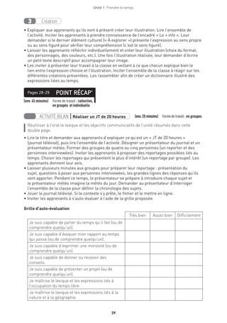 Unité 1  Prendre le temps
39
Création3
• Expliquer aux apprenants qu’ils vont à présent créer leur illustration. Lire l’ensemble de
l’activité. Inciter les apprenants à prendre connaissance de l’encadré « Le + info ». Leur
demander si le dernier élément culturel (« À explorer ») présente l’expression au sens propre
ou au sens figuré pour vérifier leur compréhension (c’est le sens figuré).
• Laisser les apprenants réfléchir individuellement et créer leur illustration (choix du format,
des personnages, des couleurs, etc.). Une fois l’illustration réalisée, leur demander d’écrire
un petit texte descriptif pour accompagner leur image.
• Les inviter à présenter leur travail à la classe en veillant à ce que chacun explique bien le
lien entre l’expression choisie et l’illustration. Inciter l’ensemble de la classe à réagir sur les
différentes créations présentées. Les rassembler afin de créer un dictionnaire illustré des
expressions liées au temps.
(env. 45 minutes) Forme de travail : collective,
en groupes et individuelle
POINT RÉCAP’Pages 28-29
ACTIVITÉ BILAN | Réaliser un JT de 20 heures   (env.20 minutes)  Formedetravail :en groupes
Réutiliser à l’oral le lexique et les objectifs communicatifs de l’unité résumés dans cette
double page.
• Lire le titre et demander aux apprenants d’expliquer ce qu’est un « JT de 20 heures »
(journal télévisé), puis lire l’ensemble de l’activité. Désigner un présentateur du journal et un
présentateur météo. Former des groupes de quatre ou cinq personnes (un reporter et des
personnes interviewées). Inviter les apprenants à proposer des reportages possibles liés au
temps. Choisir les reportages qui présentent le plus d’intérêt (un reportage par groupe). Les
apprenants donnent leur avis.
• Laisser plusieurs minutes aux groupes pour préparer leur reportage : présentation du
sujet, questions à poser aux personnes interviewées, les grandes lignes des réponses qu’ils
vont apporter. Pendant ce temps, le présentateur se prépare à introduire chaque sujet et
le présentateur météo imagine la météo du jour. Demander au présentateur d’interroger
l’ensemble de la classe pour définir la chronologie des sujets.
• Jouer le journal télévisé. Si le contexte s’y prête, le filmer et le mettre en ligne.
• Inviter les apprenants à s’auto-évaluer à l’aide de la grille proposée.
Grille d’auto-évaluation
Très bien Assez bien Difficilement
Je suis capable de parler du temps qu’il fait (ou de
comprendre quelqu’un).
Je suis capable d’évoquer mon rapport au temps
qui passe (ou de comprendre quelqu’un).	
Je suis capable d’exprimer une morosité (ou de
comprendre quelqu’un).
Je suis capable de donner ou recevoir des
conseils.
Je suis capable de présenter un projet (ou de
comprendre quelqu’un).
Je maîtrise le lexique et les expressions liés à
l’occupation du temps libre.
Je maîtrise le lexique et les expressions liés à la
nature et à la géographie.
 