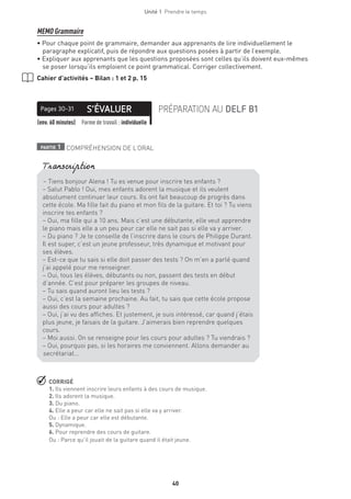40
Unité 1  Prendre le temps
MEMO Grammaire
• Pour chaque point de grammaire, demander aux apprenants de lire individuellement le
paragraphe explicatif, puis de répondre aux questions posées à partir de l’exemple.
• Expliquer aux apprenants que les questions proposées sont celles qu’ils doivent eux-mêmes
se poser lorsqu’ils emploient ce point grammatical. Corriger collectivement.
Cahier d’activités – Bilan : 1 et 2 p. 15
S’ÉVALUERPages 30-31 PRÉPARATION AU DELF B1
(env. 60 minutes) Forme de travail : individuelle
partie 1 COMPRÉHENSION DE L’ORAL
 CORRIGÉ
1. Ils viennent inscrire leurs enfants à des cours de musique.
2. Ils adorent la musique.
3. Du piano.
4. Elle a peur car elle ne sait pas si elle va y arriver.
Ou : Elle a peur car elle est débutante.
5. Dynamique.
6. Pour reprendre des cours de guitare.
Ou : Parce qu’il jouait de la guitare quand il était jeune.
– Tiens bonjour Alena ! Tu es venue pour inscrire tes enfants ?
– Salut Pablo ! Oui, mes enfants adorent la musique et ils veulent
absolument continuer leur cours. Ils ont fait beaucoup de progrès dans
cette école. Ma fille fait du piano et mon fils de la guitare. Et toi ? Tu viens
inscrire tes enfants ?
– Oui, ma fille qui a 10 ans. Mais c’est une débutante, elle veut apprendre
le piano mais elle a un peu peur car elle ne sait pas si elle va y arriver.
– Du piano ? Je te conseille de l’inscrire dans le cours de Philippe Durant.
Il est super, c’est un jeune professeur, très dynamique et motivant pour
ses élèves.
– Est-ce que tu sais si elle doit passer des tests ? On m’en a parlé quand
j’ai appelé pour me renseigner.
– Oui, tous les élèves, débutants ou non, passent des tests en début
d’année. C’est pour préparer les groupes de niveau.
– Tu sais quand auront lieu les tests ?
– Oui, c’est la semaine prochaine. Au fait, tu sais que cette école propose
aussi des cours pour adultes ?
– Oui, j’ai vu des affiches. Et justement, je suis intéressé, car quand j’étais
plus jeune, je faisais de la guitare. J’aimerais bien reprendre quelques
cours.
– Moi aussi. On se renseigne pour les cours pour adultes ? Tu viendrais ?
– Oui, pourquoi pas, si les horaires me conviennent. Allons demander au
secrétariat…
Transcription
 