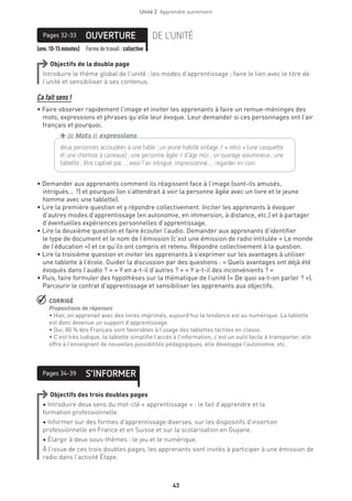 Unité 2  Apprendre autrement
43
(env.10-15minutes) Formedetravail :collective
OUVERTUREPages 32-33 DE L’UNITÉ
Objectifs de la double page
Introduire le thème global de l’unité : les modes d’apprentissage ; faire le lien avec le titre de
l’unité et sensibiliser à ses contenus.
Ça fait sens !
• Faire observer rapidement l’image et inviter les apprenants à faire un remue-méninges des
mots, expressions et phrases qu’elle leur évoque. Leur demander si ces personnages ont l’air
français et pourquoi.
• Demander aux apprenants comment ils réagissent face à l’image (sont-ils amusés,
intrigués... ?) et pourquoi (on s’attendrait à voir la personne âgée avec un livre et le jeune
homme avec une tablette).
• Lire la première question et y répondre collectivement. Inciter les apprenants à évoquer
d’autres modes d’apprentissage (en autonomie, en immersion, à distance, etc.) et à partager
d’éventuelles expériences personnelles d’apprentissage.
• Lire la deuxième question et faire écouter l’audio. Demander aux apprenants d’identifier
le type de document et le nom de l’émission (c’est une émission de radio intitulée « Le monde
de l’éducation ») et ce qu’ils ont compris et retenu. Répondre collectivement à la question.
• Lire la troisième question et inviter les apprenants à s’exprimer sur les avantages à utiliser
une tablette à l’école. Guider la discussion par des questions : « Quels avantages ont déjà été
évoqués dans l’audio ? » « Y en a-t-il d’autres ? » « Y a-t-il des inconvénients ? »
• Puis, faire formuler des hypothèses sur la thématique de l’unité (« De quoi va-t-on parler ? »).
Parcourir le contrat d’apprentissage et sensibiliser les apprenants aux objectifs.
 CORRIGÉ
Propositions de réponses 
• Hier, on apprenait avec des livres imprimés, aujourd’hui la tendance est au numérique. La tablette
est donc devenue un support d’apprentissage.
• Oui, 80 % des Français sont favorables à l’usage des tablettes tactiles en classe.
• C’est très ludique, la tablette simplifie l’accès à l’information, c’est un outil facile à transporter, elle
offre à l’enseignant de nouvelles possibilités pédagogiques, elle développe l’autonomie, etc.
S’INFORMERPages 34-39
Objectifs des trois doubles pages
• Introduire deux sens du mot-clé « apprentissage » : le fait d’apprendre et la
formation professionnelle.
• Informer sur des formes d’apprentissage diverses, sur les dispositifs d’insertion
professionnelle en France et en Suisse et sur la scolarisation en Guyane.
• Élargir à deux sous-thèmes : le jeu et le numérique.
À l’issue de ces trois doubles pages, les apprenants sont invités à participer à une émission de
radio dans l’activité Étape.
deux personnes accoudées à une table ; un jeune habillé vintage / « rétro » (une casquette
et une chemise à carreaux) ; une personne âgée / d’âge mûr ; un ouvrage volumineux ; une
tablette ; être captivé par... ; avoir l’air intrigué, impressionné... ; regarder en coin
+de Mots et expressions
 