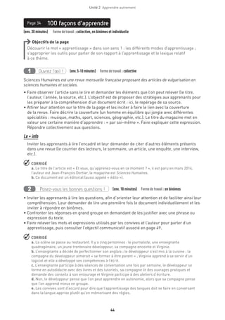 44
Unité 2  Apprendre autrement
(env. 30 minutes)   Formedetravail :collective, en binômes et individuelle
100 façons d’apprendrePage 34
Objectifs de la page
Découvrir le mot « apprentissage » dans son sens 1 : les différents modes d’apprentissage ;
s’approprier les outils pour parler de son rapport à l’apprentissage et le lexique relatif
à ce thème.
Ouvrez l’œil !1 (env.5-10 minutes)  Formedetravail :collective
Sciences Humaines est une revue mensuelle française proposant des articles de vulgarisation en
sciences humaines et sociales.
• Faire observer l’article sans le lire et demander les éléments que l’on peut relever (le titre,
l’auteur, l’année, la source, etc.). L’objectif est de proposer des stratégies aux apprenants pour
les préparer à la compréhension d’un document écrit : ici, le repérage de sa source.
• Attirer leur attention sur le titre de la page et les inciter à faire le lien avec la couverture
de la revue. Faire décrire la couverture (un homme en équilibre qui jongle avec différentes
spécialités : musique, maths, sport, sciences, géographie, etc.). Le titre du magazine met en
valeur une certaine manière d’apprendre : « par soi-même ». Faire expliquer cette expression.
Répondre collectivement aux questions.
Le + info
Inviter les apprenants à lire l’encadré et leur demander de citer d’autres éléments présents
dans une revue (le courrier des lecteurs, le sommaire, un article, une enquête, une interview,
etc.).
 CORRIGÉ
a. Le titre de l’article est « Et vous, qu’apprenez-vous en ce moment ? », il est paru en mars 2014,
l’auteur est Jean-François Dortier, le magazine est Sciences Humaines.
b. Ce document est un éditorial (aussi appelé « édito »).
Posez-vous les bonnes questions !2 (env. 10 minutes)  Formedetravail :en binômes
• Inviter les apprenants à lire les questions, afin d’orienter leur attention et de faciliter ainsi leur
compréhension. Leur demander de lire une première fois le document individuellement et les
inviter à répondre en binômes.
• Confronter les réponses en grand groupe en demandant de les justifier avec une phrase ou
expression du texte.
• Faire relever les mots et expressions utilisés par les convives et l’auteur pour parler d’un
apprentissage, puis consulter l’objectif communicatif associé en page 49.
 CORRIGÉ
a. La scène se passe au restaurant. Il y a cinq personnes : le journaliste, une enseignante
quadragénaire, un jeune trentenaire développeur, sa compagne enceinte et Virginie.
b. L’enseignante a décidé de perfectionner son anglais ; le développeur s’est mis à la cuisine ; la
compagne du développeur aimerait « se former à être parent » ; Virginie apprend à se servir d’un
logiciel et elle a développé ses compétences à l’écrit.
c. L’enseignante participe à des séances de conversation une fois par semaine, le développeur se
forme en autodidacte avec des livres et des tutoriels, sa compagne lit des ouvrages pratiques et
demande des conseils à son entourage et Virginie participe à des ateliers d’écriture.
d. Non, le développeur pense que l’on peut apprendre en autonomie, alors que sa compagne pense
que l’on apprend mieux en groupe.
e. Les convives sont d’accord pour dire que l’apprentissage des langues doit se faire en conversant
dans la langue apprise plutôt qu’en mémorisant des règles.
 