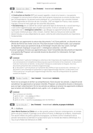 46
Unité 2  Apprendre autrement
Classez vos idées !2 (env. 20 minutes)  Formedetravail :individuelle
• Demander aux apprenants la nature des documents 1 et 2 (une publicité, un résumé et une
affiche de film) et les inviter à les lire. Puis faire écouter le document audio. Leur proposer
de répondre seuls aux questions du a. et d’échanger ensuite avec leur voisin. Corriger
collectivement. Expliquer ce que sont l’ « intelligence collective » et l’IEF.
• Laisser quelques minutes aux apprenants pour revoir l’ensemble des documents et répondre
à la question b. Proposer une seconde écoute du document 3 si nécessaire. Corriger
collectivement.
 CORRIGÉ
a. Le document 1 parle de l’intelligence collective et de l’importance de l’expérience pour développer
ses connaissances et compétences (beaucoup plus que la formation et les relations) ; le document 2
traite de l’instruction en famille ; le document 3 évoque la scolarisation en Guyane. Ces trois
documents présentent des contextes d’apprentissage.
b. Le document 1 sert de preuve car il présente des chiffres et que sa source est « sérieuse ». Le
document 2 sert d’exemple en présentant un type d’apprentissage informel. Le document 3 est
l’intrus parce qu’il ne parle pas d’apprentissage informel, mais de la fréquentation du système
scolaire en Guyane.
Tendez l’oreille !3 (env. 5 minutes)  Formedetravail :individuelle
Faire lire la consigne et vérifier sa compréhension. Faire écouter les extraits. L’objectif est de
sensibiliser les apprenants à la liaison interdite. Proposer une deuxième écoute si nécessaire,
puis corriger collectivement. Écrire les extraits au tableau et amener les apprenants à déduire
que la liaison est interdite après le nom, après « et » et après le verbe.
 CORRIGÉ
Non. La liaison est interdite :
1. après le nom : « les chiffres en tête »
2. après « et » : « et enseigner »
3. après le verbe : « quand je m’entretiens avec les familles »
Ça se discute !4 (env. 10 minutes)  Formedetravail :collective, en groupes et individuelle
Jean-Marie Gustave Le Clézio est un des grands auteurs français contemporains, et compte
parmi les plus traduits. Il partage sa vie entre la France, le Mexique et le Maroc, notamment.
Son œuvre reflète ses préoccupations écologiques, sa révolte contre l’intolérance de la
pensée rationaliste occidentale et sa fascination pour le monde des Indiens d’Amérique. Il a
reçu le prix Nobel de littérature en 2008.
+ de Culture
• L’instruction en famille (IEF) est souvent appelée « école à la maison ». Les parents
s’engagent à instruire leurs enfants avec leurs propres ressources ou encore via des cours
par correspondance. Ils peuvent aussi pratiquer le « unschooling » qui consiste à laisser
l’enfant apprendre en fonction de ses curiosités. L’IEF est légale en France, mais souvent
trop peu connue et mal jugée par les autorités éducatives.
• Socialearning est un cabinet de conseil spécialisé dans le domaine du « social learning »,
c’est-à-dire l’apprentissage avec et grâce aux autres. C’est un concept qu’on peut
rapprocher de l’« intelligence collective », qui désigne la capacité humaine de coopérer
sur le plan intellectuel pour créer, innover, inventer. Dans la mesure où notre société
devient de plus en plus dépendante du savoir, cette faculté collective prend une importance
fondamentale.
+ de Culture
 