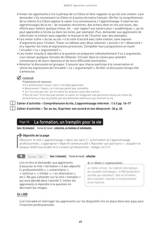 Unité 2  Apprendre autrement
47
• Inviter les apprenants à lire la phrase de Le Clézio et faire rappeler ce qu’est une citation. Leur
demander s’ils connaissent Le Clézio et d’autres écrivains français. Vérifier la compréhension
de la citation (Le Clézio oppose le savoir à la connaissance / l’apprentissage. Il valorise les
apprentissages de la vie – de nouvelles rencontres, des échecs dont on tire une leçon, des
efforts pour obtenir quelque chose, etc. – par rapport aux savoirs plus « académiques », qu’on
peut apprendre à l’école ou dans les livres, par exemple). Puis, demander aux apprenants de
reformuler la citation sans regarder le manuel et de l’illustrer avec des exemples.
• Les inviter à dire « du tac au tac » s’ils sont d’accord avec cette citation, sans exposer
d’arguments pour l’instant. Tracer un tableau avec deux colonnes « accord » et « désaccord »
et y reporter les mots et expressions prononcés. Compléter leurs propositions en lisant
l’encadré « Le + argumentatif ».
• Les inviter ensuite à répondre à la question en préparant individuellement 3 ou 4 arguments.
Leur laisser quelques minutes de réflexion. Circuler dans la classe pour prendre
connaissance de leurs réponses et de leurs difficultés éventuelles.
• Amorcer la discussion en groupes. S’assurer que chacun participe à la conversation et
utilise les expressions de l’encadré « Le + argumentatif ». Arrêter la discussion lorsqu’elle
s’amenuise.
 CORRIGÉ
Propositions de réponses
• Il a entièrement raison, vivre c’est déjà apprendre.
• Absolument ! Savoir, ce n’est pas pareil que connaître.
• Je n’en suis pas sûr, car en vivant on acquiert aussi des savoirs.
• Pas du tout ! Il ne faut pas penser le savoir en imaginant une personne assise au milieu de
dictionnaires et qui ne profite pas des éléments extérieurs qui animent la vie.
Cahier d’activités – Compréhension écrite, L’apprentissage informel : 1 à 3 pp. 16-17
Cahier d’activités – Tac au tac, Exprimer son accord et son désaccord : 36 p. 26
(env. 55 minutes)  Formedetravail : collective, en binômes et individuelle
La formation, un tremplin pour la viePage 36
Objectifs de la page
Découvrir le mot « apprentissage » dans son sens 2 : la formation et l’apprentissage
professionnels ; s’approprier l’objectif communicatif « Raconter son parcours » ; acquérir le
lexique relatif aux études et à l’univers professionnel ; rédiger un C.V.
Ouvrez l’œil !1 (env. 5 minutes)  Formedetravail :collective
Lire le titre et demander aux apprenants
d’associer le mot « formation » à des adjectifs
(« professionnelle », « universitaire »,
« continue », « initiale », « en alternance »,
etc.). Ne pas s’attarder sur le mot « tremplin »
qui sera abordé dans l’activité 3. Inviter les
apprenants à répondre à la question en
décrivant les images.
Le + info
Lire l’encadré et interroger les apprenants sur les dispositifs mis en place dans leur pays pour
l’insertion professionnelle.
un métier à tisser ; du matériel informatique ;
les nouvelles technologies ; la PAO (publication
assistée par ordinateur) ; être en formation ;
être concentré ; observer le fonctionnement
d’une machine...
+de Mots et expressions
 