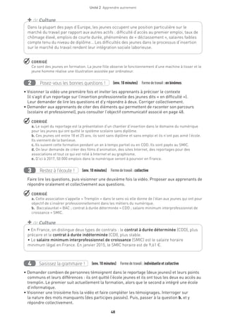 48
Unité 2  Apprendre autrement
 CORRIGÉ
Ce sont des jeunes en formation. La jeune fille observe le fonctionnement d’une machine à tisser et le
jeune homme réalise une illustration assistée par ordinateur.
Posez-vous les bonnes questions !2 (env. 10 minutes)  Formedetravail :en binômes
• Visionner la vidéo une première fois et inviter les apprenants à préciser le contexte
(il s’agit d’un reportage sur l’insertion professionnelle des jeunes dits « en difficulté »).
Leur demander de lire les questions et d’y répondre à deux. Corriger collectivement.
• Demander aux apprenants de citer des éléments qui permettent de raconter son parcours
(scolaire et professionnel), puis consulter l’objectif communicatif associé en page 48.
 CORRIGÉ
a. Le sujet du reportage est la présentation d’un chantier d’insertion dans le domaine du numérique
pour les jeunes qui ont quitté le système scolaire sans diplôme.
b. Ces jeunes ont entre 18 et 25 ans, ils sont sans diplôme et sans emploi et ils n’ont pas aimé l’école.
Ils viennent de la banlieue.
c. Ils suivent cette formation pendant un an à temps partiel ou en CDD. Ils sont payés au SMIC.
d. On leur demande de créer des films d’animation, des sites Internet, des reportages pour des
associations et tout ce qui est relié à Internet et au graphisme.
e. D’ici à 2017, 50 000 emplois dans le numérique seront à pourvoir en France.
Restez à l’écoute !3 (env. 10 minutes)  Formedetravail :collective
Faire lire les questions, puis visionner une deuxième fois la vidéo. Proposer aux apprenants de
répondre oralement et collectivement aux questions.
 CORRIGÉ
a. Cette association s’appelle « Tremplin » dans le sens où elle donne de l’élan aux jeunes qui ont pour
objectif de s’insérer professionnellement dans les métiers du numérique.
b. Baccalauréat = BAC ; contrat à durée déterminée = CDD ; salaire minimum interprofessionnel de
croissance = SMIC.
Dans la plupart des pays d’Europe, les jeunes occupent une position particulière sur le
marché du travail par rapport aux autres actifs : difficulté d’accès au premier emploi, taux de
chômage élevé, emplois de courte durée, phénomènes de « déclassement », salaires faibles
compte tenu du niveau de diplôme… Les difficultés des jeunes dans le processus d’insertion
sur le marché du travail rendent leur intégration sociale laborieuse.
+ de Culture
• En France, on distingue deux types de contrats : le contrat à durée déterminée (CDD), plus
précaire et le contrat à durée indéterminée (CDI), plus stable.
• Le salaire minimum interprofessionnel de croissance (SMIC) est le salaire horaire
minimum légal en France. En janvier 2015, le SMIC horaire est de 9,61 €.
+ de Culture
Saisissez la grammaire !4 (env. 10 minutes)  Formedetravail : individuelle et collective
• Demander combien de personnes témoignent dans le reportage (deux jeunes) et leurs points
communs et leurs différences : ils ont quitté l’école jeunes et ils ont tous les deux eu accès au
tremplin. Le premier suit actuellement la formation, alors que le second a intégré une école
d’informatique.
• Visionner une troisième fois la vidéo et faire compléter les témoignages. Interroger sur
la nature des mots manquants (des participes passés). Puis, passer à la question b. et y
répondre collectivement.
 