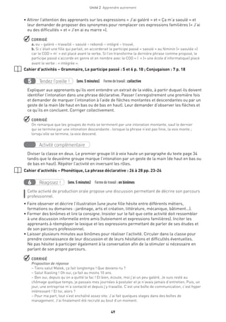 Unité 2  Apprendre autrement
49
• Attirer l’attention des apprenants sur les expressions « J’ai galéré » et « Ça m’a saoulé » et
leur demander de proposer des synonymes pour remplacer ces expressions familières (« J’ai
eu des difficultés » et « J’en ai eu marre »).
 CORRIGÉ
a. eu – galéré – travaillé – saoulé – rebondi – intégré – trouvé.
b. Si c’était une fille qui parlait, on accorderait le participe passé « saoulé » au féminin (« saoulée »)
car le COD « m’ » est placé avant le verbe. Si l’on transforme la dernière phrase comme proposé, le
participe passé s’accorde en genre et en nombre avec le COD « l’ » (= une école d’informatique) placé
avant le verbe : « intégrée ».
Cahier d’activités – Grammaire, Le participe passé : 5 et 6 p. 18 ; Conjugaison : 7 p. 18
Tendez l’oreille !5 (env. 5 minutes)  Formedetravail :collective
Expliquer aux apprenants qu’ils vont entendre un extrait de la vidéo, à partir duquel ils doivent
identifier l’intonation dans une phrase déclarative. Passer l’enregistrement une première fois
et demander de marquer l’intonation à l’aide de flèches montantes et descendantes ou par un
geste de la main (de haut en bas ou de bas en haut). Leur demander d’observer les flèches et
ce qu’ils en concluent. Corriger collectivement.
 CORRIGÉ
On remarque que les groupes de mots se terminent par une intonation montante, sauf le dernier
qui se termine par une intonation descendante : lorsque la phrase n’est pas finie, la voix monte ;
lorsqu’elle se termine, la voix descend.
Activité complémentaire
Diviser la classe en deux. Le premier groupe lit à voix haute un paragraphe du texte page 34
tandis que le deuxième groupe marque l’intonation par un geste de la main (de haut en bas ou
de bas en haut). Répéter l’activité en inversant les rôles.
Cahier d’activités – Phonétique, La phrase déclarative : 26 à 28 pp. 23-24
Réagissez !6 (env. 5 minutes)  Formedetravail :en binômes
Cette activité de production orale propose une discussion permettant de décrire son parcours
professionnel.
• Faire observer et décrire l’illustration (une jeune fille hésite entre différents métiers,
formations ou domaines : jardinage, arts et création, littérature, mécanique, bâtiment...).
• Former des binômes et lire la consigne. Insister sur le fait que cette activité doit ressembler
à une discussion informelle entre amis (tutoiement et expressions familières). Inciter les
apprenants à réemployer le lexique et les expressions permettant de parler de ses études et
de son parcours professionnel.
• Laisser plusieurs minutes aux binômes pour réaliser l’activité. Circuler dans la classe pour
prendre connaissance de leur discussion et de leurs hésitations et difficultés éventuelles.
Ne pas hésiter à participer également à la conversation afin de la stimuler si nécessaire en
parlant de son propre parcours.
 CORRIGÉ
Proposition de réponse
– Tiens salut Malek, ça fait longtemps ! Que deviens-tu ?
– Salut Xiaoling ! Oh oui, ça fait au moins 10 ans.
– Ben oui, depuis qu’on a quitté la fac ! Et bien, écoute, moi j’ai un peu galéré. Je suis resté au
chômage quelque temps, je passais mes journées à postuler et je n’avais jamais d’entretien. Puis, un
jour, une entreprise m’a contacté et depuis j’y travaille. C’est une boîte de communication, c’est hyper
intéressant ! Et toi, alors ?
– Pour ma part, tout s’est enchaîné assez vite. J’ai fait quelques stages dans des boîtes de
management. J’ai finalement été recruté au bout d’un moment.
 