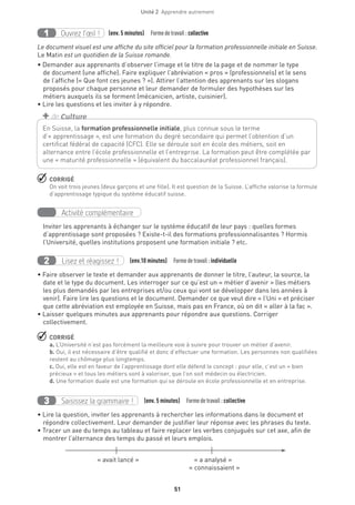 Unité 2  Apprendre autrement
51
Ouvrez l’œil !1 	 (env. 5 minutes)  Formedetravail :collective
Le document visuel est une affiche du site officiel pour la formation professionnelle initiale en Suisse.
Le Matin est un quotidien de la Suisse romande.
• Demander aux apprenants d’observer l’image et le titre de la page et de nommer le type
de document (une affiche). Faire expliquer l’abréviation « pros » (professionnels) et le sens
de l’affiche (« Que font ces jeunes ? »). Attirer l’attention des apprenants sur les slogans
proposés pour chaque personne et leur demander de formuler des hypothèses sur les
métiers auxquels ils se forment (mécanicien, artiste, cuisinier).
• Lire les questions et les inviter à y répondre.
 CORRIGÉ
On voit trois jeunes (deux garçons et une fille). Il est question de la Suisse. L’affiche valorise la formule
d’apprentissage typique du système éducatif suisse.
Activité complémentaire
Inviter les apprenants à échanger sur le système éducatif de leur pays : quelles formes
d’apprentissage sont proposées ? Existe-t-il des formations professionnalisantes ? Hormis
l’Université, quelles institutions proposent une formation initiale ? etc.
Lisez et réagissez !2 (env.10 minutes)  Formedetravail :individuelle
• Faire observer le texte et demander aux apprenants de donner le titre, l’auteur, la source, la
date et le type du document. Les interroger sur ce qu’est un « métier d’avenir » (les métiers
les plus demandés par les entreprises et/ou ceux qui vont se développer dans les années à
venir). Faire lire les questions et le document. Demander ce que veut dire « l’Uni » et préciser
que cette abréviation est employée en Suisse, mais pas en France, où on dit « aller à la fac ».
• Laisser quelques minutes aux apprenants pour répondre aux questions. Corriger
collectivement.
 CORRIGÉ
a. L’Université n’est pas forcément la meilleure voie à suivre pour trouver un métier d’avenir.
b. Oui, il est nécessaire d’être qualifié et donc d’effectuer une formation. Les personnes non qualifiées
restent au chômage plus longtemps.
c. Oui, elle est en faveur de l’apprentissage dont elle défend le concept : pour elle, c’est un « bien
précieux » et tous les métiers sont à valoriser, que l’on soit médecin ou électricien.
d. Une formation duale est une formation qui se déroule en école professionnelle et en entreprise.
Saisissez la grammaire !3 (env. 5 minutes)  Formedetravail :collective
• Lire la question, inviter les apprenants à rechercher les informations dans le document et
répondre collectivement. Leur demander de justifier leur réponse avec les phrases du texte.
• Tracer un axe du temps au tableau et faire replacer les verbes conjugués sur cet axe, afin de
montrer l’alternance des temps du passé et leurs emplois.
	 « avait lancé »	 « a analysé »
	 « connaissaient »
En Suisse, la formation professionnelle initiale, plus connue sous le terme
d’« apprentissage », est une formation du degré secondaire qui permet l’obtention d’un
certificat fédéral de capacité (CFC). Elle se déroule soit en école des métiers, soit en
alternance entre l’école professionnelle et l’entreprise. La formation peut être complétée par
une « maturité professionnelle » (équivalent du baccalauréat professionnel français).
+ de Culture
 