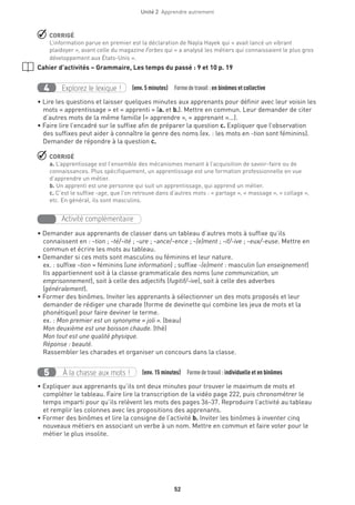 52
Unité 2  Apprendre autrement
 CORRIGÉ
L’information parue en premier est la déclaration de Nayla Hayek qui « avait lancé un vibrant
plaidoyer », avant celle du magazine Forbes qui « a analysé les métiers qui connaissaient le plus gros
développement aux États-Unis ».
Cahier d’activités – Grammaire, Les temps du passé : 9 et 10 p. 19
Explorez le lexique !4 (env. 5 minutes)  Formedetravail :en binômes et collective
• Lire les questions et laisser quelques minutes aux apprenants pour définir avec leur voisin les
mots « apprentissage » et « apprenti » (a. et b.). Mettre en commun. Leur demander de citer
d’autres mots de la même famille (« apprendre », « apprenant »...).
• Faire lire l’encadré sur le suffixe afin de préparer la question c. Expliquer que l’observation
des suffixes peut aider à connaître le genre des noms (ex. : les mots en -tion sont féminins).
Demander de répondre à la question c.
 CORRIGÉ
a. L’apprentissage est l’ensemble des mécanismes menant à l’acquisition de savoir-faire ou de
connaissances. Plus spécifiquement, un apprentissage est une formation professionnelle en vue
d’apprendre un métier.
b. Un apprenti est une personne qui suit un apprentissage, qui apprend un métier.
c. C’est le suffixe -age, que l’on retrouve dans d’autres mots : « partage », « massage », « collage »,
etc. En général, ils sont masculins.
Activité complémentaire
• Demander aux apprenants de classer dans un tableau d’autres mots à suffixe qu’ils
connaissent en : -tion ; -té/-ité ; -ure ; -ance/-ence ; -(e)ment ; -if/-ive ; -eux/-euse. Mettre en
commun et écrire les mots au tableau.
• Demander si ces mots sont masculins ou féminins et leur nature.
ex. : suffixe -tion = féminins (une information) ; suffixe -(e)ment : masculin (un enseignement)
Ils appartiennent soit à la classe grammaticale des noms (une communication, un
emprisonnement), soit à celle des adjectifs (fugitif/-ive), soit à celle des adverbes
(généralement).
• Former des binômes. Inviter les apprenants à sélectionner un des mots proposés et leur
demander de rédiger une charade (forme de devinette qui combine les jeux de mots et la
phonétique) pour faire deviner le terme.
ex. : Mon premier est un synonyme « joli ». (beau)
Mon deuxième est une boisson chaude. (thé)
Mon tout est une qualité physique.
Réponse : beauté.
Rassembler les charades et organiser un concours dans la classe.
À la chasse aux mots !5 (env. 15 minutes)  Formedetravail :individuelle et en binômes
• Expliquer aux apprenants qu’ils ont deux minutes pour trouver le maximum de mots et
compléter le tableau. Faire lire la transcription de la vidéo page 222, puis chronométrer le
temps imparti pour qu’ils relèvent les mots des pages 36-37. Reproduire l’activité au tableau
et remplir les colonnes avec les propositions des apprenants.
• Former des binômes et lire la consigne de l’activité b. Inviter les binômes à inventer cinq
nouveaux métiers en associant un verbe à un nom. Mettre en commun et faire voter pour le
métier le plus insolite.
 