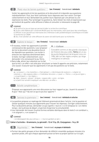 54
Unité 2  Apprendre autrement
Posez-vous les bonnes questions !2 (env. 10 minutes)  Formedetravail :individuelle
Inviter les apprenants à lire les questions et le document et à répondre aux questions
individuellement. Puis, leur faire confronter leurs réponses avec leur voisin. Corriger
collectivement en leur demandant de justifier leurs réponses par une phrase ou une
expression du texte. Pour prolonger la question c., faire relever les mots et expressions qui
permettent de qualifier cette diffusion d’idées et consulter si nécessaire la page 48.
 CORRIGÉ
a. On parle d’un jeu en ligne qui permet d’aider la recherche scientifique.
b. Ce jeu a été élaboré par l’université McGill pour les internautes, mais aussi pour des scientifiques.
c. Diffuser ce jeu permet aux internautes de s’intéresser à des problématiques scientifiques et d’aider
la recherche sur l’ADN.
d. Oui, il est satisfait car cette diffusion du savoir est valorisante pour sa recherche.
Explorez le lexique !3 (env. 10 minutes)  Formedetravail :individuelle
• À nouveau, inviter les apprenants à prendre
connaissance des questions. Leur proposer
de lire le document une deuxième fois et
de répondre aux questions. Les inciter à
entourer les réponses directement dans
le texte. Corriger collectivement. Leur
demander s’ils connaissent le jeu Tetris.
• Dans le b., attirer leur attention sur le fait
que le mot « en effet » est utile pour structurer un texte (il apporte une précision, notamment
une cause). S’assurer que les apprenants n’ont pas de questions sur le texte.
 CORRIGÉ
a. « un joueur », « les manettes », « faire glisser », « des briques de couleurs », « aligner en
colonnes », « des espaces vides », « l’indicateur de score », « jouer », « Tetris », « un jeu en ligne »,
« un participant », « les règles ».
b. règle – joueurs – glisser – briques – espace vide – score – en ligne.
c. Le petit mot servant à expliquer une idée est « en effet ».
Activité complémentaire
Proposer aux apprenants une mini-discussion sur leur rapport au jeu. Jouent-ils souvent ?
À quoi ? Avec qui ? Qu’est-ce que le jeu leur apporte ?
Saisissez la grammaire !4 (env. 5 minutes)  Formedetravail :individuelle et collective
• La question propose un repérage de l’élément grammatical dans l’article. Lire la question et
laisser quelques minutes aux apprenants pour trouver les réponses. Corriger collectivement.
Pour la deuxième phrase, demander ce que signifie « tout en » ici (il remplace le « en même
temps » de la phrase de départ, et permet d’exprimer la simultanéité).
• Leur demander de trouver d’autres formes verbales identiques dans le texte (« en comblant »,
« en alignant », « en suivant »).
 CORRIGÉ
« en développant des jeux sérieux » – « tout en gardant un œil »
Cahier d’activités – Grammaire, Le gérondif : 12 et 13 p. 20 ; Conjugaison : 14 p. 20
Argumentez !5 (env. 10 minutes)  Formedetravail :en groupes et individuelle
• Former des petits groupes et leur demander de réfléchir ensemble quelques minutes à la
question posée, afin que chaque apprenant puisse se faire sa propre opinion sur le sujet.
Considéré comme un des grands classiques
de l’histoire des jeux vidéo, Tetris est un jeu
de puzzle (alignement de briques) conçu en
1984, bâti sur des règles simples, qui exige
intelligence et adresse.
+ de Culture
 