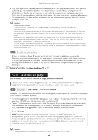 Unité 2  Apprendre autrement
55
• Puis, leur demander d’écrire individuellement deux ou trois arguments (une ou deux phrases
suffisent) qui reflètent leur point de vue. Rappeler aux apprenants qu’un argument est
généralement illustré par un exemple et les inviter à en associer un à chaque argument.
Enfin, leur demander rédiger un texte construit de 150 mots environ, en classe ou à la maison.
On pourra les inciter à se référer au tableau sur les articulateurs logiques dans les Carnets
pratiques, page 198.
 CORRIGÉ
Proposition de réponse
Personnellement, je ne suis pas convaincue par l’utilité des jeux sérieux comme outils
d’apprentissage.
Tout d’abord, bien qu’ils permettent le renforcement d’acquis initiaux, il me paraît difficile d’utiliser
ces outils pour les apprentissages premiers. On ne peut pas découvrir une règle de grammaire en
jouant !
D’autre part, les jeux sérieux nécessitent une préparation et un accompagnement spécifique des
élèves pour que les jeunes ne tombent pas dans l’addiction aux jeux. En effet, il y a un risque de
dépendance, comme pour la télévision ou Internet.
Ensuite, on peut aussi y voir un caractère commercial qui mobilise une partie importante du budget
attribué au système éducatif et qui pourrait être utilisé de manière plus variée (équipements sportifs,
sorties culturelles, etc.).
Activité complémentaire
Diviser la classe en deux. Organiser un débat dont l’avis est imposé aux apprenants.
Désigner un groupe qui pense que les jeux sérieux ne sont pas un bon outil d’apprentissage
et un groupe qui pense le contraire. Laisser quelques minutes aux groupes pour trouver
des arguments et lancer le débat. Il est possible de nommer une personne qui dirige les
échanges.
Cahier d’activités – Lexique, Les jeux : 11 p. 19
(env. 50 minutes)  Formedetravail :collective, en groupes, en binômes et individuelle
Les MOOC, un gadget ?Page 39
Découvrir un nouveau mode d’apprentissage : les MOOC ; réviser et enrichir la négation ;
s’approprier le lexique relatif aux études et participer à une émission de radio.
Écoutez !1 (env. 5 minutes)  Formedetravail :collective
Créée en 1955, Europe 1 est une célèbre radio privée généraliste française. Il s’agit ici d’un reportage
diffusé lors de l’émission matinale.
• Inviter les apprenants à lire le titre de la page et, à l’aide de l’image, les amener à déduire ce
qu’est un MOOC (cours à distance en télé-enseignement).
• Passer l’enregistrement une première fois. Demander de nommer le type de document et le
nom de la radio (un reportage radio sur Europe 1). Répondre à la question collectivement.
Puis, demander aux apprenants ce qu’ils ont retenu de cette première écoute.
 CORRIGÉ
L’enregistrement se passe dans le studio de la radio et dans les rues de Paris.
MOOC est l’acronyme de Massive Open Online Course. Les MOOC proposent un
enseignement gratuit, ouvert à tous, facile d’accès. Ils sont pratiqués par des universités,
mais aussi parfois par des entreprises. Les professeurs donnent des cours en direct via une
webcam, à la manière d’un cours magistral en amphithéâtre. Selon les cours, ils peuvent
répondre ou non aux questions en direct.
+ de Culture
 