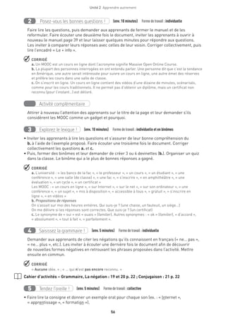 56
Unité 2  Apprendre autrement
Posez-vous les bonnes questions !2 (env. 10 minutes)  Formedetravail :individuelle
Faire lire les questions, puis demander aux apprenants de fermer le manuel et de les
reformuler. Faire écouter une deuxième fois le document, inviter les apprenants à ouvrir à
nouveau le manuel page 39 et leur laisser quelques minutes pour répondre aux questions.
Les inviter à comparer leurs réponses avec celles de leur voisin. Corriger collectivement, puis
lire l’encadré « Le + info ».
 CORRIGÉ
a. Un MOOC est un cours en ligne dont l’acronyme signifie Massive Open Online Course.
b. La plupart des personnes interrogées en ont entendu parler. Une personne dit que c’est la tendance
en Amérique, une autre serait intéressée pour suivre un cours en ligne, une autre émet des réserves
et préfère les cours dans une salle de classe.
c. On s’inscrit en ligne. Un cours en ligne contient des vidéos d’une dizaine de minutes, scénarisés,
comme pour les cours traditionnels. Il ne permet pas d’obtenir un diplôme, mais un certificat non
reconnu (pour l’instant…) est délivré.
Activité complémentaire
Attirer à nouveau l’attention des apprenants sur le titre de la page et leur demander s’ils
considèrent les MOOC comme un gadget et pourquoi.
Explorez le lexique !3 (env. 10 minutes)  Formedetravail :individuelle et en binômes
• Inviter les apprenants à lire les questions et s’assurer de leur bonne compréhension du
b. à l’aide de l’exemple proposé. Faire écouter une troisième fois le document. Corriger
collectivement les questions a. et c.
• Puis, former des binômes et leur demander de créer 3 ou 4 devinettes (b.). Organiser un quiz
dans la classe. Le binôme qui a le plus de bonnes réponses a gagné.
 CORRIGÉ
a. L’université : « les bancs de la fac », « le professeur », « un cours », « un étudiant », « une
conférence », « une salle (de classe) », « une fac », « s’inscrire », « en amphithéâtre », « une
évaluation », « un cycle », « un certificat »
Les MOOC : « un cours en ligne », « sur Internet », « sur le net », « sur son ordinateur », « une
conférence », « un sujet », « mis à disposition », « accessible à tous », « gratuit », « s’inscrire en
ligne », « en vidéos »
b. Propositions de réponses
On s’assoit sur moi des heures entières. Qui suis-je ? (une chaise, un fauteuil, un siège...)
On me délivre si les réponses sont correctes. Que suis-je ? (un certificat)
c. Le synonyme de « oui » est « ouais » (familier). Autres synonymes : « ok » (familier), « d’accord »,
« absolument », « tout à fait », « parfaitement ».
Saisissez la grammaire !4 (env. 5 minutes)  Formedetravail :individuelle
Demander aux apprenants de citer les négations qu’ils connaissent en français (« ne… pas »,
« ne… plus », etc.). Les inviter à écouter une dernière fois le document afin de découvrir
de nouvelles formes négatives en retrouvant les phrases proposées dans l’activité. Mettre
ensuite en commun.
 CORRIGÉ
« Aucune idée. » ; « ... qui n’est pas encore reconnu. »
Cahier d’activités – Grammaire, La négation : 19 et 20 p. 22 ; Conjugaison : 21 p. 22
Tendez l’oreille !5 (env. 5 minutes)  Formedetravail :collective
• Faire lire la consigne et donner un exemple oral pour chaque son (ex. : « Internet »,
« apprentissage », « formation »).
 