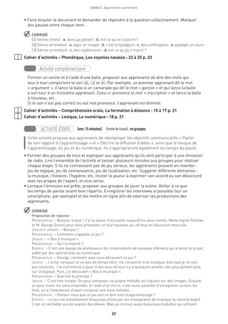 Unité 2  Apprendre autrement
57
• Faire écouter le document et demander de répondre à la question collectivement. Marquer
des pauses entre chaque item.
 CORRIGÉ
[E‚] (lèvres tirées) : a. dans un instant ; d. est-ce qu’on s’inscrit ?
[A‚] (lèvres arrondies) : a. dans un instant ; b. c’est la tendance ; c. des conférences ; e. pendant un cours
[O‚ ] (lèvres arrondies) : c. des conférences ; d. est-ce qu’on s’inscrit ?
Cahier d’activités – Phonétique, Les voyelles nasales : 22 à 25 p. 23
Activité complémentaire
Former un cercle et à l’aide d’une balle, proposer aux apprenants de dire des mots qui
tour à tour comportent le son [A‚ ], [O‚ ] et [E‚]. Par exemple, un premier apprenant dit le mot
« argument », il lance la balle à un camarade qui dit le mot « garçon » et qui lance la balle
à son tour à un troisième apprenant. Celui-ci prononce le mot « inscription » et lance la balle
à nouveau, etc.
Si le son n’est pas correct ou est mal prononcé, l’apprenant est éliminé.
Cahier d’activités – Compréhension orale, La formation à distance : 15 à 17 p. 21
Cahier d’activités – Lexique, Le numérique : 18 p. 21
ACTIVITÉ ÉTAPE (env. 15 minutes)  Formedetravail :en groupes
Cette activité propose aux apprenants de réemployer les objectifs communicatifs « Parler
de son rapport à l’apprentissage » et « Décrire la diffusion d’idées », ainsi que le lexique de
l’apprentissage, du jeu et du numérique. Ils s'approprieront également les temps du passé.
• Former des groupes de trois et expliquer aux apprenants qu’ils vont participer à une émission
de radio. Lire l’ensemble de l’activité et laisser plusieurs minutes aux groupes pour réaliser
chaque étape. S’ils ne connaissent pas de jeu sérieux, les apprenants peuvent en inventer :
jeu de logique, jeu de connaissance, jeu de localisation, etc. Suggérer différents domaines :
la musique, l’histoire, l’hygiène, etc. Inciter le joueur à exprimer son accord ou son désaccord
avec les propos de l’expert, et vice-versa.
• Lorsque l’émission est prête, proposer aux groupes de jouer la scène. Veiller à ce que
les temps de parole soient bien répartis. Enregistrer les interviews si possible (sur un
smartphone, par exemple) et les mettre en ligne afin de valoriser les productions des
apprenants.
 CORRIGÉ
Proposition de réponse
Présentateur. – Bonjour à tous ! J’ai le plaisir d’accueillir aujourd’hui deux invités, Melle Ingrid Thomas
et M. George Dumel pour vous présenter un tout nouveau jeu sérieux en éducation musicale.
Joueur et experte. – Bonjour !
Présentateur. – Comment s’appelle ce jeu ?
Joueur. – « Box à musique ».
Présentateur. – Qui l’a inventé ?
Experte. – C’est une équipe de professeurs du conservatoire de musique d’Annecy qui a lancé ce projet,
aidée par des spécialistes du numérique.
Présentateur. – George, comment avez-vous découvert ce jeu ?
Joueur. – J’aime, lorsque j’ai un peu de temps libre, me consacrer à la musique, bien que je ne sois
pas musicien. J’ai commencé à jouer à des jeux sérieux il y a quelques années, des jeux portant plus
sur la logique. Puis, j’ai découvert « Box à musique ».
Présentateur. – Quel est le principe ?
Joueur. – C’est très simple. On peut composer sa propre mélodie en cliquant sur des images. Ensuite
on peut mixer les sons ensemble. À l’aide d’un micro, il est aussi possible d’enregistrer sa voix. Au
final, on a l’impression d’avoir composé une vraie mélodie.
Présentateur. – Pensez-vous que ce jeu soit un bon outil d’apprentissage ?
Experte. – Le jeu est actuellement beaucoup utilisé par les enseignants de musique du second degré.
C’est un véritable succès auprès des élèves. Mais je connais aussi beaucoup d’adultes qui utilisent
 