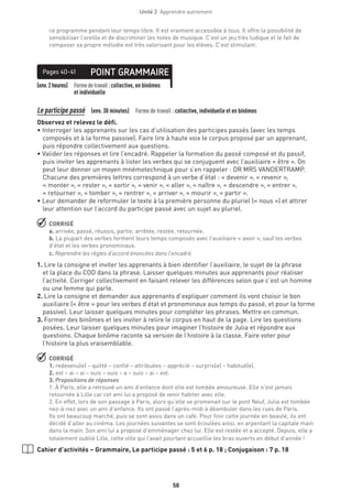 58
Unité 2  Apprendre autrement
ce programme pendant leur temps libre. Il est vraiment accessible à tous. Il offre la possibilité de
sensibiliser l’oreille et de discriminer les notes de musique. C’est un jeu très ludique et le fait de
composer sa propre mélodie est très valorisant pour les élèves. C’est stimulant.
(env.2heures) Formedetravail :collective, en binômes
et individuelle
POINT GRAMMAIREPages 40-41
Le participe passé  (env. 30 minutes)  Forme de travail : collective, individuelle et en binômes
Observez et relevez le défi.
• Interroger les apprenants sur les cas d’utilisation des participes passés (avec les temps
composés et à la forme passive). Faire lire à haute voix le corpus proposé par un apprenant,
puis répondre collectivement aux questions.
• Valider les réponses et lire l’encadré. Rappeler la formation du passé composé et du passif,
puis inviter les apprenants à lister les verbes qui se conjuguent avec l’auxiliaire « être ». On
peut leur donner un moyen mnémotechnique pour s’en rappeler : DR MRS VANDERTRAMP.
Chacune des premières lettres correspond à un verbe d’état : « devenir », « revenir »,
« monter », « rester », « sortir », « venir », « aller », « naître », « descendre », « entrer »,
« retourner », « tomber », « rentrer », « arriver », « mourir », « partir ».
• Leur demander de reformuler le texte à la première personne du pluriel (« nous ») et attirer
leur attention sur l’accord du participe passé avec un sujet au pluriel.
 CORRIGÉ
a. arrivée, passé, réussis, partie, arrêtée, restée, retournée.
b. La plupart des verbes forment leurs temps composés avec l’auxiliaire « avoir », sauf les verbes
d’état et les verbes pronominaux.
c. Reprendre les règles d’accord énoncées dans l’encadré.
1. Lire la consigne et inviter les apprenants à bien identifier l’auxiliaire, le sujet de la phrase
et la place du COD dans la phrase. Laisser quelques minutes aux apprenants pour réaliser
l’activité. Corriger collectivement en faisant relever les différences selon que c’est un homme
ou une femme qui parle.
2. Lire la consigne et demander aux apprenants d’expliquer comment ils vont choisir le bon
auxiliaire (« être » pour les verbes d’état et pronominaux aux temps du passé, et pour la forme
passive). Leur laisser quelques minutes pour compléter les phrases. Mettre en commun.
3. Former des binômes et les inviter à relire le corpus en haut de la page. Lire les questions
posées. Leur laisser quelques minutes pour imaginer l’histoire de Julia et répondre aux
questions. Chaque binôme raconte sa version de l’histoire à la classe. Faire voter pour
l’histoire la plus vraisemblable.
 CORRIGÉ
1. redevenu(e) – quitté – confié – attribuées – apprécié – surpris(e) – habitué(e).
2. est – ai – ai – suis – suis – a – suis – ai – est.
3. Propositions de réponses
1. À Paris, elle a retrouvé un ami d’enfance dont elle est tombée amoureuse. Elle n’est jamais
retournée à Lille car cet ami lui a proposé de venir habiter avec elle.
2. En effet, lors de son passage à Paris, alors qu’elle se promenait sur le pont Neuf, Julia est tombée
nez-à-nez avec un ami d’enfance. Ils ont passé l’après-midi à déambuler dans les rues de Paris.
Ils ont beaucoup marché, puis se sont assis dans un café. Pour finir cette journée en beauté, ils ont
décidé d’aller au cinéma. Les journées suivantes se sont écoulées ainsi, en arpentant la capitale main
dans la main. Son ami lui a proposé d’emménager chez lui. Elle est restée et a accepté. Depuis, elle a
totalement oublié Lille, cette ville qui l’avait pourtant accueillie les bras ouverts en début d’année !
Cahier d’activités – Grammaire, Le participe passé : 5 et 6 p. 18 ; Conjugaison : 7 p. 18
 