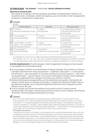 Unité 2  Apprendre autrement
59
Les temps du passé  (env. 30 minutes)  Forme de travail : collective, individuelle et en binômes
Observez et relevez le défi.
Faire observer le tableau et lire les consignes, puis passer l’enregistrement. Proposer une
deuxième écoute si nécessaire. Valider les réponses, puis lire l’encadré. Inviter les apprenants
à proposer un exemple pour chaque puce.
 CORRIGÉ
a. et b.
Passé composé Imparfait Plus-que-parfait
1 « j’ai fait »
une action limitée dans le temps
« c’était »
une description
« je n’avais jamais travaillé »
une action antérieure à une
action passée
2 « j’ai rencontré »
une action ponctuelle
« j’allais »
une habitude dans le passé
« je ne l’avais jamais vu »
une action antérieure à une
action passée
3 « j’y suis allée », « on est
restés », « on s’est éclatés »
une succession d’actions
« c’était »
le cadre d’une action
« j’avais rêvé »
une action antérieure à une
action passée
4 « il m’a appelée »
une action ponctuelle
« je décidais »
le cadre d’une action ponctuelle
« il avait réservé »
une action antérieure à une
action passée
c. L’imparfait se construit sur le radical du présent à la première personne du pluriel + les
terminaisons -ais, -ais, -ait, -ions, -iez, -aient. Le passé composé se compose d’un auxiliaire au présent
+ un participe passé. Le plus-que-parfait est formé d’un auxiliaire à l’imparfait + un participe passé.
Activité complémentaire. En petits groupes, inviter les apprenants à évoquer un bon souvenir
en réemployant les trois temps du passé.
4. Lire la consigne et vérifier sa compréhension à l’aide de l’exemple. Faire justifier les choix de
l’exemple collectivement (« étiez sous pression » : imparfait → description ; « n’aviez jamais
fait cela avant » : plus-que-parfait → une action antérieure à une action passée ; « avez trouvé
un nouveau travail » : passé composé → une action limitée dans le temps). Laisser quelques
minutes aux apprenants pour conjuguer les verbes, puis mettre en commun.
5. Cette activité propose aux apprenants une mini-production orale guidée. Il est possible de
réaliser l’activité seul ou en groupes. En groupes, un apprenant commence l’histoire avec un
des éléments proposés, puis un deuxième apprenant continue le récit en ajoutant un autre
élément, et ainsi de suite.
6. Lire la consigne, puis former des binômes et les inviter à enrichir l’histoire comme
mentionné dans la consigne. L’exercice peut se faire à l’oral ou à l’écrit. Imposer une limite de
10 minutes. Faire lire quelques productions à la classe.
 CORRIGÉ
4. 1. Je crois qu’il était angoissé. Il n’avait pas assez travaillé avant et il a mal compris le sujet.
2. Non, je pense qu’il n’avait pas préparé sa présentation avant et il a fait des erreurs, car il avait la
tête ailleurs. 3. J’ai beaucoup appris et j’étais bien entouré(e). De plus, j’avais déjà fait ce genre de
missions auparavant. 4. Au début, j’étais assidu(e). Mais au bout de quelques semaines, j’ai arrêté. Je
n’avais pas imaginé que cela me prendrait autant de temps. 5. – Bof ! Comme je n’avais jamais joué à
ce jeu avant, j’ai mis du temps à comprendre et c’était un peu embarrassant.
5. Proposition de réponse
J’avais très envie de vivre à l’étranger. Je me lassais de mon activité professionnelle, donc je me suis
renseigné sur un métier, pour voir comment je pouvais me réorienter. J’avais toujours été intéressé
par les organisations internationales. J’ai donc décidé de faire un stage quelque part dans le monde
dans une célèbre organisation. J’ai aussitôt envoyé une lettre de motivation à l’Union européenne. Et
j’ai eu la bonne surprise de recevoir une réponse positive. J’allais pourvoir vivre le temps du stage en
Belgique ! Je me suis précipité à la gare où j’ai acheté un billet pour Bruxelles.
 
