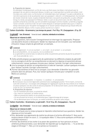 60
Unité 2  Apprendre autrement
6. Proposition de réponse
En attendant l’embarquement, un fils de 4 ans, qui était assez mal élevé, s’est amusé avec le
passeport de son père en dessinant dessus. Le père, qui n’avait pas bien surveillé son enfant, s’est
mis dans une colère noire. Le fils hurlait, on l’entendait dans tout l’aéroport ! Le père a décidé de ne
rien dire à personne et de se présenter avec son passeport « décoré » à l’embarquement. Au moment
de monter à bord de l’avion, la pièce d’identité était donc recouverte de gribouillis. Le père sifflotait
lorsqu’il a tendu son passeport à l’hôtesse. Celle-ci a pris le document sans rien dire. Mais elle a
aussitôt contacté les autorités, qui ont considéré le passeport comme invalide. La famille a regardé
l’avion s’envoler, la larme à l’œil. Ils sont restés bloqués à l’aéroport pendant deux jours. C’était le
temps nécessaire pour récupérer les bagages et un laisser-passer temporaire qui faisait office de
pièce d’identité. Depuis, le fils n’a plus jamais touché à un crayon !
Cahier d’activités – Grammaire, Les temps du passé : 9 et 10 p. 19 ; Conjugaison : 21 p. 22
Le gérondif  (env. 30 minutes)  Forme de travail : collective, individuelle et en binômes
Observez et relevez le défi.
Lire les questions, faire écouter l’enregistrement et interroger les apprenants. Proposer
une deuxième écoute si nécessaire. Valider les réponses et lire l’encadré. Leur demander
d’illustrer chaque emploi du gérondif par un exemple.
 CORRIGÉ
a. a. en apprenant – b. en se couchant – c. en criant – d. en sortant – e. en activant.
b. la simultanéité (c., d.), la cause (a., b.), la condition (e.)
c. Le gérondif se construit avec le radical du verbe à la première personne du pluriel au présent +
-ant. Il est précédé de « en ».
7. Cette activité propose aux apprenants de systématiser les différents emplois du gérondif.
Lire la consigne et vérifier sa compréhension en donnant la réponse à la première phrase
collectivement. Laisser quelques minutes pour réaliser l’activité. Corriger collectivement.
8. Lire la consigne et vérifier sa compréhension à l’aide de l’exemple. Laisser quelques minutes
pour réaliser l’activité. Corriger collectivement.
9. Former des binômes et faire lire la consigne. Leur demander d’identifier les gérondifs
présents dans les phrases. Puis, leur laisser quelques minutes pour compléter la suite.
Mettre en commun.
 CORRIGÉ
7. 1. cause – 2. simultanéité – 3. manière – 4. condition – 5. simultanéité.
8. Connaissez-vous le livre Apprendre autrement avec la pédagogie positive ? En le lisant, j’ai tout de
suite été convaincue. J’ai essayé cette pédagogie en l’appliquant auprès de mes enfants et en mettant
en place quelques-uns des outils et astuces proposés. En le découvrant avant, j’aurais évité quelques
crises du soir, au moment des devoirs !
9. Propositions de réponses
– En ne travaillant pas assez, on prend du retard.
– Oui, mais en s’amusant, on retient mieux.
– Mais en prenant du retard, on accumule les erreurs.
– En accumulant les erreurs, on se démotive pour l’apprentissage de la langue.
– En se démotivant pour le français, on oublie le bénéfice de parler cette langue.
Cahier d’activités – Grammaire, Le gérondif : 12 et 13 p. 20 ; Conjugaison : 14 p. 20
La négation  (env. 30 minutes)  Forme de travail : collective, en binômes et individuelle
Observez et relevez le défi.
• Faire lire à haute voix le corpus proposé et répondre collectivement aux questions. Valider les
réponses et lire l’encadré.
• Puis, demander aux apprenants de mettre les phrases à la forme affirmative (1. Vous aurez
toujours besoin d’aller en cours. 2. J’ai quelques idées ! 3. Vous aurez quelques certificats qui
sont déjà reconnus.).
• Former des binômes et les inviter à se poser des questions sur leur parcours et leurs
ambitions professionnelles. Leur demander de répondre par la négative (ex. : – Tu as fait des
stages à l’étranger ? – Non, je n’en ai jamais eu l’occasion.).
 