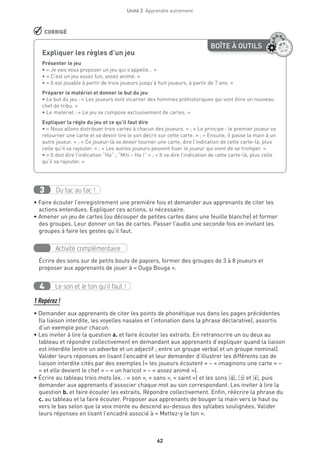 62
Unité 2  Apprendre autrement
 CORRIGÉ
BOÎTE À OUTILS
Expliquer les règles d’un jeu	
Présenter le jeu
• « Je vais vous proposer un jeu qui s’appelle… »
• « C’est un jeu assez fun, assez animé. »
• « Il est jouable à partir de trois joueurs jusqu’à huit joueurs, à partir de 7 ans. »
Préparer le matériel et donner le but du jeu
• Le but du jeu : « Les joueurs vont incarner des hommes préhistoriques qui vont élire un nouveau
chef de tribu. »
• Le matériel : « Le jeu se compose exclusivement de cartes. »
Expliquer la règle du jeu et ce qu’il faut dire
• « Nous allons distribuer trois cartes à chacun des joueurs. » ; « Le principe : le premier joueur va
retourner une carte et va devoir lire le son décrit sur cette carte. » ; « Ensuite, il passe la main à un
autre joueur. » ; « Ce joueur-là va devoir tourner une carte, dire l’indication de cette carte-là, plus
celle qu’il va rajouter. » ; « Les autres joueurs peuvent huer le joueur qui vient de se tromper. »
• « Il doit dire l’indication “Ha” ; “Miti – Ha !” » ; « Il va dire l’indication de cette carte-là, plus celle
qu’il va rajouter. »
Du tac au tac !3
• Faire écouter l’enregistrement une première fois et demander aux apprenants de citer les
actions entendues. Expliquer ces actions, si nécessaire.
• Amener un jeu de cartes (ou découper de petites cartes dans une feuille blanche) et former
des groupes. Leur donner un tas de cartes. Passer l’audio une seconde fois en invitant les
groupes à faire les gestes qu’il faut.
Activité complémentaire
Écrire des sons sur de petits bouts de papiers, former des groupes de 3 à 8 joueurs et
proposer aux apprenants de jouer à « Ouga Bouga ».
Le son et le ton qu’il faut !4
1 Repérez !
• Demander aux apprenants de citer les points de phonétique vus dans les pages précédentes
(la liaison interdite, les voyelles nasales et l’intonation dans la phrase déclarative), assortis
d’un exemple pour chacun.
• Les inviter à lire la question a. et faire écouter les extraits. En retranscrire un ou deux au
tableau et répondre collectivement en demandant aux apprenants d’expliquer quand la liaison
est interdite (entre un adverbe et un adjectif ; entre un groupe verbal et un groupe nominal).
Valider leurs réponses en lisant l’encadré et leur demander d’illustrer les différents cas de
liaison interdite cités par des exemples (« les joueurs écoutent » – « imaginons une carte » –
« et elle devient le chef » – « un haricot » – « assez animé »).
• Écrire au tableau trois mots (ex. : « son », « sans », « saint ») et les sons [A‚ ], [O‚ ] et [E‚], puis
demander aux apprenants d’associer chaque mot au son correspondant. Les inviter à lire la
question b. et faire écouter les extraits. Répondre collectivement. Enfin, réécrire la phrase du
c. au tableau et la faire écouter. Proposer aux apprenants de bouger la main vers le haut ou
vers le bas selon que la voix monte ou descend au-dessus des syllabes soulignées. Valider
leurs réponses en lisant l’encadré associé à « Mettez-y le ton ».
 