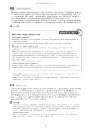 Unité 2  Apprendre autrement
65
C’est dans la boîte !2
• Demander aux apprenants ce que doit contenir une lettre de motivation (l’intérêt pour le poste,
les expériences professionnelles, les compétences, les qualités, les disponibilités, etc.). Lire
le contenu de la « boîte à outils » afin de valider leurs réponses, puis les inviter à lire la lettre.
Leur laisser plusieurs minutes pour compléter la boîte. Corriger collectivement.
• Proposer aux apprenants d’entourer les verbes qui dynamisent la lettre et leur demander quels
mots facilitent l’articulation et donc la clarté et la cohérence de la lettre (b.). Mettre en commun.
 CORRIGÉ
a.
b. Les verbes : « œuvre pour », « j’ai eu l’occasion de », « j’ai mis en place », « m’ont permis de »,
« m’ont été nécessaires », « je souhaite ».
Mots facilitant l’articulation : « c’est pourquoi », « en poste depuis », « responsable de », « ainsi que »,
« également », « aujourd’hui », « fort de ».
Du tac au tac !3
Demander aux apprenants d’observer le document et de dire ce que c’est (une petite annonce
d’emploi). Former des binômes et les inviter à répondre aux questions a. et b. Mettre en
commun. Puis, laisser quelques minutes aux apprenants pour rédiger individuellement une
offre de poste. S’ils sont en manque d’inspiration, leur suggérer de rédiger une petite annonce
pour le poste qu’ils occupent actuellement ou leur donner des idées de métier. Faire lire
quelques productions à l’ensemble de la classe.
 CORRIGÉ
a. La date de l’annonce : 10/02/2015 ; l’émetteur de l’annonce : la mairie de Paris ; le lieu de travail :
dans le métro ; les horaires de travail : les lundis matin et tous les soirs de la semaine ; la formation
demandée : formation aux techniques d’animation et de divertissement ; le salaire : au nombre de
sourires ; la durée du contrat : toute l’année en CDD renouvelable.
b. Proposition de réponse
Non, je ne répondrai pas à cette annonce car le lieu de travail ne me convient pas. Je préférerais
répondre à une annonce pour un poste en dehors de la ville.
BOÎTE À OUTILS
Écrire une lettre de motivation
Introduire la candidature
• « Leader dans l’industrie ludo-éducative numérique, Multigame œuvre pour le développement de
l’enfant et de l’individu... »
• « C’est pourquoi je vous adresse ma candidature à un poste de concepteur multimédia. »
Démontrer ses capacités pour le poste
• Qualités : « curiosité, créativité et imagination sont des qualités qui m’ont également été
nécessaires. »
• Expérience professionnelle, compétences : « En poste depuis 5 ans au sein de l’entreprise Clic’o,
j’ai eu l’occasion, en tant que chef de projet, de concevoir des produits ludo-éducatifs en ligne. » ;
« Responsable d’une équipe de trois personnes, j’ai mis en place un scénario de production pour
offrir aux clients un produit final attractif, convivial et facile à utiliser. » ; « ma capacité à gérer des
projets d’envergure »
• Formation : « Ma spécialisation en design... »
Conclure la lettre de façon dynamique
« Aujourd’hui, je souhaite donner un nouvel élan à ma carrière et prendre davantage de responsabilités.
Fort de mon expérience, je souhaite participer au développement de votre département. »
 