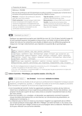 66
Unité 2  Apprendre autrement
c. Proposition de réponse
Comment ça s’écrit ?4
Expliquer aux apprenants qu’après avoir identifié les sons [A‚ ], [O‚ ] et [E‚] dans l’activité 4 page 43,
ils vont à présent associer une graphie à chacun d’eux. Les inviter à relire la lettre afin de
relever les mots où l’on entend les sons étudiés et déduire ainsi les différentes graphies de
chaque son. Corriger collectivement, puis répondre à la question b. en grand groupe.
 CORRIGÉ
a.
[E‚] un ; industrie ; individu ; cinq ; sein ; inventer ; interfaces
[A‚ ]
champs ; candidature ; dans ; développement ; enfant ; innovants ; ans ; en tant que ; en ;
apprentissage ; langues étrangères ; clients ; envergure ; augmenter ; ventes ; également ;
anticiper ; inventer ; élan ; prendre ; davantage ; expérience ; développement ; département ;
attente ; rencontrer ; sentiments
[O‚ ]
Menon ; Lyon ; spontanée ; concepteur ; contenus ; occasion ; concevoir ; responsable ;
production ; convivial ; spécialisation ; ont ; imagination ; responsabilités ; mon ; rencontrer
b. • On écrit obligatoirement m devant les consonnes m, p, b (« immangeable », « champs »,
« jambe ») et parfois en fin de mot (« faim », « nom »).
• Le « on » de « Monsieur » se prononce [Ø] (« e » muet qui peut ne pas se prononcer en style oral
familier). Le r ne se prononce pas.
Cahier d’activités – Phonétique, Les voyelles nasales : 22 à 25 p. 23
C’EST À VOUS ! (env.30 minutes)  Formedetravail :individuelle et en binômes
À l’écrit, parler de ses études et de son parcours professionnel et réexploiter le lexique associé
(diplômes, compétences, qualités...) ; employer les verbes et les formules adaptés à une lettre
de motivation et respecter la structure de ce type de document.
• Lire l’ensemble de l’activité. Inviter les apprenants à préparer le contenu de leur lettre en
listant leurs compétences et leurs expériences professionnelles. Former des binômes ; leur
proposer de discuter à partir de leurs notes et de se conseiller mutuellement dans le choix
des mots utilisés.
• Faire lire l’encadré « Le + stratégie » et demander aux apprenants comment ils peuvent
trouver de telles informations (sur un site Internet, sur une brochure de présentation, en
téléphonant à l’entreprise...).
• La rédaction peut se faire en classe ou à la maison. Suggérer aux apprenants de se référer
aux carnets pratiques situés pages 200-201 (« Rédiger une lettre formelle »). En classe, leur
laisser 30 minutes pour rédiger la lettre et les accompagner dans la rédaction. Ramasser les
écrits pour effectuer une correction détaillée.
Référence : 074CMN	 Annonce parue le 09/02/2015
Recrute des professeurs de FLE dynamiques et prêts à travailler en équipe pour la Section de la
formation et du perfectionnement du personnel de l’ONUG en Suisse.
Missions : remplacer des professeurs absents
pour des cours tous niveaux.
Profil recherché : français langue maternelle,
bonne connaissance de l’anglais, trois ans
minimum d’expérience d’enseignement aux
adultes, de préférence en milieu international
ainsi qu’un diplôme universitaire ou une
certification reconnue en FLE.
Type de contrat : vacataire : 4 à 8 heures par
semaine, 20 à 40 heures par mois.
Rémunération : à l’heure (80 Francs suisse).
Société : Section de la formation et du
perfectionnement du personnel, Office des
Nations Unies à Genève, 8-14 avenue de la
Paix, CH-1211 Genève.
 
