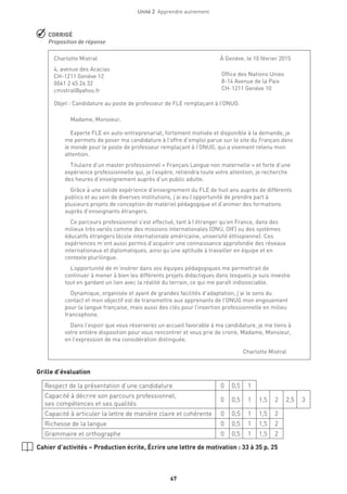 Unité 2  Apprendre autrement
67
 CORRIGÉ
Proposition de réponse
Grille d’évaluation
Respect de la présentation d’une candidature 0 0,5 1
Capacité à décrire son parcours professionnel,
ses compétences et ses qualités
0 0,5 1 1,5 2 2,5 3
Capacité à articuler la lettre de manière claire et cohérente 0 0,5 1 1,5 2
Richesse de la langue 0 0,5 1 1,5 2
Grammaire et orthographe 0 0,5 1 1,5 2
Cahier d’activités – Production écrite, Écrire une lettre de motivation : 33 à 35 p. 25
Charlotte Mistral 	 À Genève, le 10 février 2015
4, avenue des Acacias
CH-1211 Genève 12
0041 2 45 26 32
cmistral@yahoo.fr	
Objet : Candidature au poste de professeur de FLE remplaçant à l’ONUG.
Madame, Monsieur,
Experte FLE en auto-entreprenariat, fortement motivée et disponible à la demande, je
me permets de poser ma candidature à l’offre d’emploi parue sur le site du Français dans
le monde pour le poste de professeur remplaçant à l’ONUG, qui a vivement retenu mon
attention.
Titulaire d’un master professionnel « Français Langue non maternelle » et forte d’une
expérience professionnelle qui, je l’espère, retiendra toute votre attention, je recherche
des heures d’enseignement auprès d’un public adulte.
Grâce à une solide expérience d’enseignement du FLE de huit ans auprès de différents
publics et au sein de diverses institutions, j’ai eu l’opportunité de prendre part à
plusieurs projets de conception de matériel pédagogique et d’animer des formations
auprès d’enseignants étrangers.
Ce parcours professionnel s’est effectué, tant à l’étranger qu’en France, dans des
milieux très variés comme des missions internationales (ONU, OIF) ou des systèmes
éducatifs étrangers (école internationale américaine, université éthiopienne). Ces
expériences m’ont aussi permis d’acquérir une connaissance approfondie des réseaux
internationaux et diplomatiques, ainsi qu’une aptitude à travailler en équipe et en
contexte plurilingue.
L’opportunité de m’insérer dans vos équipes pédagogiques me permettrait de
continuer à mener à bien les différents projets didactiques dans lesquels je suis investie
tout en gardant un lien avec la réalité du terrain, ce qui me paraît indissociable.
Dynamique, organisée et ayant de grandes facilités d’adaptation, j’ai le sens du
contact et mon objectif est de transmettre aux apprenants de l’ONUG mon engouement
pour la langue française, mais aussi des clés pour l’insertion professionnelle en milieu
francophone.
Dans l’espoir que vous réserverez un accueil favorable à ma candidature, je me tiens à
votre entière disposition pour vous rencontrer et vous prie de croire, Madame, Monsieur,
en l’expression de ma considération distinguée.
Charlotte Mistral
Office des Nations Unies
8-14 Avenue de la Paix
CH-1211 Genève 10
 