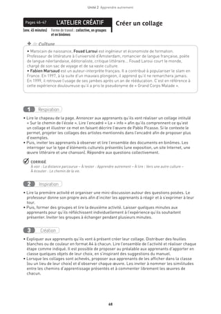 68
Unité 2  Apprendre autrement
L’ATELIER CRÉATIFPages 46-47 Créer un collage
(env. 45 minutes) Forme de travail : collective, en groupes
et en binômes
Respiration1
• Lire le chapeau de la page. Annoncer aux apprenants qu’ils vont réaliser un collage intitulé
« Sur le chemin de l’école ». Lire l’encadré « Le + info » afin qu’ils comprennent ce qu’est
un collage et illustrer ce mot en faisant décrire l’œuvre de Pablo Picasso. Si le contexte le
permet, projeter les collages des artistes mentionnés dans l’encadré afin de proposer plus
d’exemples.
• Puis, inviter les apprenants à observer et lire l’ensemble des documents en binômes. Les
interroger sur le type d’éléments culturels présentés (une exposition, un site Internet, une
œuvre littéraire et une chanson). Répondre aux questions collectivement.
 CORRIGÉ
À voir : La distance parcourue – À tester : Apprendre autrement – À lire : Vers une autre culture –
À écouter : Le chemin de la vie.
Inspiration2
• Lire la première activité et organiser une mini-discussion autour des questions posées. Le
professeur donne son propre avis afin d’inciter les apprenants à réagir et à s’exprimer à leur
tour.
• Puis, former des groupes et lire la deuxième activité. Laisser quelques minutes aux
apprenants pour qu’ils réfléchissent individuellement à l’expérience qu’ils souhaitent
présenter. Inviter les groupes à échanger pendant plusieurs minutes.
Création3
• Expliquer aux apprenants qu’ils vont à présent créer leur collage. Distribuer des feuilles
blanches ou de couleur en format A4 à chacun. Lire l’ensemble de l’activité et réaliser chaque
étape comme indiqué. Il est possible de proposer au préalable aux apprenants d’apporter en
classe quelques objets de leur choix, en s’inspirant des suggestions du manuel.
• Lorsque les collages sont achevés, proposer aux apprenants de les afficher dans la classe
(ou un lieu de leur choix) et d’observer chaque œuvre. Les inviter à nommer les similitudes
entre les chemins d’apprentissage présentés et à commenter librement les œuvres de
chacun.
• Marocain de naissance, Fouad Laroui est ingénieur et économiste de formation.
Professeur de littérature à l’université d’Amsterdam, romancier de langue française, poète
de langue néerlandaise, éditorialiste, critique littéraire... Fouad Laroui court le monde,
chargé de son sac de voyage et de sa vaste culture.
• Fabien Marsaud est un auteur-interprète français. Il a contribué à populariser le slam en
France. En 1997, à la suite d’un mauvais plongeon, il apprend qu’il ne remarchera jamais.
En 1999, il retrouve l’usage de ses jambes après un an de rééducation. C’est en référence à
cette expérience douloureuse qu’il a pris le pseudonyme de « Grand Corps Malade ».
+ de Culture
 