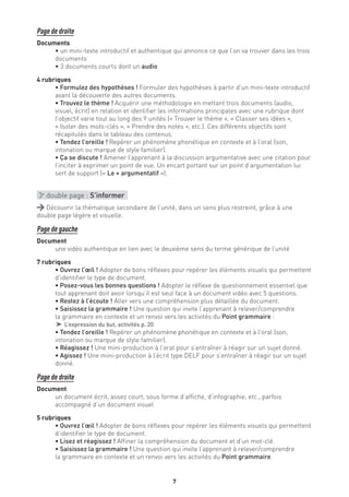 7
Page de droite
Documents
• un mini-texte introductif et authentique qui annonce ce que l’on va trouver dans les trois
documents
• 3 documents courts dont un audio
4 rubriques
• Formulez des hypothèses ! Formuler des hypothèses à partir d’un mini-texte introductif
avant la découverte des autres documents.
• Trouvez le thème ! Acquérir une méthodologie en mettant trois documents (audio,
visuel, écrit) en relation et identifier les informations principales avec une rubrique dont
l’objectif varie tout au long des 9 unités (« Trouver le thème », « Classer ses idées »,
« Isoler des mots-clés », « Prendre des notes », etc.). Ces différents objectifs sont
récapitulés dans le tableau des contenus.
• Tendez l’oreille ! Repérer un phénomène phonétique en contexte et à l’oral (son,
intonation ou marque de style familier).
• Ça se discute ! Amener l’apprenant à la discussion argumentative avec une citation pour
l’inciter à exprimer un point de vue. Un encart portant sur un point d’argumentation lui
sert de support (« Le + argumentatif »).
3e
double page : S’informer
Découvrir la thématique secondaire de l’unité, dans un sens plus restreint, grâce à une
double page légère et visuelle.
Page de gauche
Document
une vidéo authentique en lien avec le deuxième sens du terme générique de l’unité
7 rubriques
• Ouvrez l’œil ! Adopter de bons réflexes pour repérer les éléments visuels qui permettent
d’identifier le type de document.
• Posez-vous les bonnes questions ! Adopter le réflexe de questionnement essentiel que
tout apprenant doit avoir lorsqu’il est seul face à un document vidéo avec 5 questions.
• Restez à l’écoute ! Aller vers une compréhension plus détaillée du document.
• Saisissez la grammaire ! Une question qui invite l’apprenant à relever/comprendre
la grammaire en contexte et un renvoi vers les activités du Point grammaire :
† L’expression du but, activités p. 20
• Tendez l’oreille ! Repérer un phénomène phonétique en contexte et à l’oral (son,
intonation ou marque de style familier).
• Réagissez ! Une mini-production à l’oral pour s’entraîner à réagir sur un sujet donné.
• Agissez ! Une mini-production à l’écrit type DELF pour s’entraîner à réagir sur un sujet
donné.
Page de droite
Document
un document écrit, assez court, sous forme d’affiche, d’infographie, etc., parfois
accompagné d’un document visuel
5 rubriques
• Ouvrez l’œil ! Adopter de bons réflexes pour repérer les éléments visuels qui permettent
d’identifier le type de document.
• Lisez et réagissez ! Affiner la compréhension du document et d’un mot-clé.
• Saisissez la grammaire ! Une question qui invite l’apprenant à relever/comprendre
la grammaire en contexte et un renvoi vers les activités du Point grammaire.
 