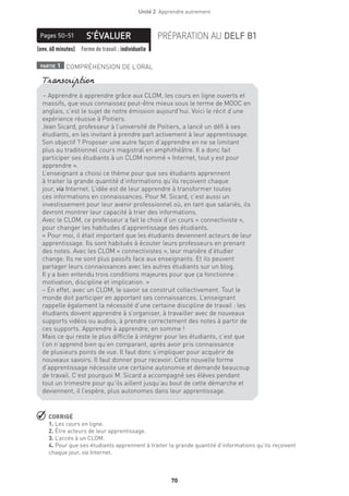 70
Unité 2  Apprendre autrement
S’ÉVALUERPages 50-51 PRÉPARATION AU DELF B1
(env. 60 minutes) Forme de travail : individuelle
partie 1 COMPRÉHENSION DE L’ORAL
 CORRIGÉ
1. Les cours en ligne.
2. Être acteurs de leur apprentissage.
3. L’accès à un CLOM.
4. Pour que ses étudiants apprennent à traiter la grande quantité d’informations qu’ils reçoivent
chaque jour, via Internet.
– Apprendre à apprendre grâce aux CLOM, les cours en ligne ouverts et
massifs, que vous connaissez peut-être mieux sous le terme de MOOC en
anglais, c’est le sujet de notre émission aujourd’hui. Voici le récit d’une
expérience réussie à Poitiers.
Jean Sicard, professeur à l’université de Poitiers, a lancé un défi à ses
étudiants, en les invitant à prendre part activement à leur apprentissage.
Son objectif ? Proposer une autre façon d’apprendre en ne se limitant
plus au traditionnel cours magistral en amphithéâtre. Il a donc fait
participer ses étudiants à un CLOM nommé « Internet, tout y est pour
apprendre ». 
L’enseignant a choisi ce thème pour que ses étudiants apprennent
à traiter la grande quantité d’informations qu’ils reçoivent chaque
jour, via Internet. L’idée est de leur apprendre à transformer toutes
ces informations en connaissances. Pour M. Sicard, c’est aussi un
investissement pour leur avenir professionnel où, en tant que salariés, ils
devront montrer leur capacité à trier des informations.
Avec le CLOM, ce professeur a fait le choix d’un cours « connectiviste »,
pour changer les habitudes d’apprentissage des étudiants.
« Pour moi, il était important que les étudiants deviennent acteurs de leur
apprentissage. Ils sont habitués à écouter leurs professeurs en prenant
des notes. Avec les CLOM « connectivistes », leur manière d’étudier
change. Ils ne sont plus passifs face aux enseignants. Et ils peuvent
partager leurs connaissances avec les autres étudiants sur un blog.
Il y a bien entendu trois conditions majeures pour que ça fonctionne :
motivation, discipline et implication. »
– En effet, avec un CLOM, le savoir se construit collectivement. Tout le
monde doit participer en apportant ses connaissances. L’enseignant
rappelle également la nécessité d’une certaine discipline de travail : les
étudiants doivent apprendre à s’organiser, à travailler avec de nouveaux
supports vidéos ou audios, à prendre correctement des notes à partir de
ces supports. Apprendre à apprendre, en somme !
Mais ce qui reste le plus difficile à intégrer pour les étudiants, c’est que
l’on n’apprend bien qu’en comparant, après avoir pris connaissance
de plusieurs points de vue. Il faut donc s’impliquer pour acquérir de
nouveaux savoirs. Il faut donner pour recevoir. Cette nouvelle forme
d’apprentissage nécessite une certaine autonomie et demande beaucoup
de travail. C’est pourquoi M. Sicard a accompagné ses élèves pendant
tout un trimestre pour qu’ils aillent jusqu’au bout de cette démarche et
deviennent, il l’espère, plus autonomes dans leur apprentissage.
Transcription
 