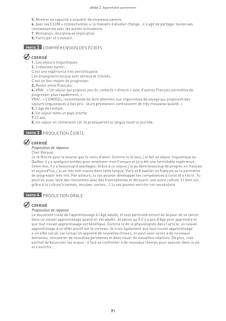 Unité 2  Apprendre autrement
71
5. Montrer sa capacité à acquérir de nouveaux savoirs.
6. Avec les CLOM « connectivistes », la manière d’étudier change : il s’agit de partager toutes ses
connaissances avec les autres utilisateurs.
7. Motivation, discipline et implication.
8. Participer et s’investir.
partie 2 COMPRÉHENSION DES ÉCRITS
 CORRIGÉ
1. Les séjours linguistiques.
2. 2 réponses parmi :
C’est une expérience très enrichissante.
Les enseignants locaux sont sérieux et motivés.
C’est un bon moyen de progresser.
3. Rester entre Français.
4. VRAI : « Un séjour qui propose peu de contacts « directs » avec d’autres Français permettra de
progresser plus rapidement. »
VRAI : « L’UNOSEL recommande de faire attention aux organismes de voyage qui proposent des
séjours linguistiques à bas prix : leurs prestations sont souvent de très mauvaise qualité. »
5. L’âge de l’enfant.
6. Un séjour dans un pays proche.
7.12 ans.
8. Un séjour en immersion car ils pratiqueront la langue toute la journée.
partie 3 PRODUCTION ÉCRITE
 CORRIGÉ
Proposition de réponse
Cher Géraud,
Je te félicite pour la bourse que tu viens d’avoir. Comme tu le sais, j’ai fait un séjour linguistique au
Québec il y a quelques années pour améliorer mon français et ça a été une formidable expérience.
Selon moi, il y a beaucoup d’avantages. Grâce à ce séjour, j’ai pu faire beaucoup de progrès en français
et aujourd’hui, j’ai un très bon niveau dans cette langue. Vivre et travailler en français va te permettre
de progresser très vite. Par ailleurs, tu vas pouvoir développer tes compétences à l’oral et à l’écrit. Tu
pourras aussi faire des rencontres avec des francophones et découvrir une autre culture. Et bien sûr,
grâce à la culture (cinémas, musées, sorties...), tu vas pouvoir enrichir ton vocabulaire.
partie 4 PRODUCTION ORALE
 CORRIGÉ
Proposition de réponse
Le document traite de l’apprentissage à l’âge adulte, et tout particulièrement de la peur de se lancer
dans un nouvel apprentissage quand on est adulte. Je pense qu’il n’y a pas d’âge pour apprendre et
que tout nouvel apprentissage est bénéfique. Comme le dit le physiologiste dans l’article, un nouvel
apprentissage a un effet positif sur le cerveau. Je crois également que tout nouvel apprentissage
a un effet social, car lorsqu’on apprend de nouvelles choses, on peut avoir accès à de nouveaux
domaines, rencontrer de nouvelles personnes et donc nouer de nouvelles relations. De plus, cela
permet de bousculer les acquis : il faut se confronter à de nouveaux thèmes pour avancer dans la vie
et s’enrichir…
 