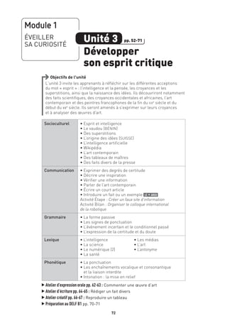 72
Objectifs de l’unité
L’unité 3 invite les apprenants à réfléchir sur les différentes acceptions
du mot « esprit » : l’intelligence et la pensée, les croyances et les
superstitions, ainsi que la naissance des idées. Ils découvriront notamment
des faits scientifiques, des croyances occidentales et africaines, l’art
contemporain et des peintres francophones de la fin du xixe
siècle et du
début du xxe
siècle. Ils seront amenés à s’exprimer sur leurs croyances
et à analyser des œuvres d’art.
Socioculturel • Esprit et intelligence
• Le vaudou (BÉNIN)
• Des superstitions
• L’origine des idées (SUISSE)
• L’intelligence artificielle
• Wikipédia
• L’art contemporain
• Des tableaux de maîtres
• Des faits divers de la presse
Communication • Exprimer des degrés de certitude
• Décrire une inspiration
• Vérifier une information
• Parler de l’art contemporain
• Écrire un court article
• Introduire un fait ou un exemple le + argu
Activité Étape : Créer un faux site d’information
Activité Bilan : Organiser le colloque international
de la robotique
Grammaire • La forme passive
• Les signes de ponctuation
• L’événement incertain et le conditionnel passé
• L’expression de la certitude et du doute
Lexique • L’intelligence
• La science
• Le numérique (2)
• La santé
• Les médias
• L’art
• L’antonyme
Phonétique • La ponctuation
• Les enchaînements vocalique et consonantique
et la liaison interdite
• Intonation : la mise en relief
▲
Atelier d’expression orale pp. 62-63 : Commenter une œuvre d’art
▲
Atelier d’écriture pp. 64-65 : Rédiger un fait divers
▲
Atelier créatif pp. 66-67 : Reproduire un tableau
▲
Préparation au DELF B1 pp. 70-71
Module 1
ÉVEILLER
SA CURIOSITÉ
Unité 3
Développer
son esprit critique
pp. 52-71
 