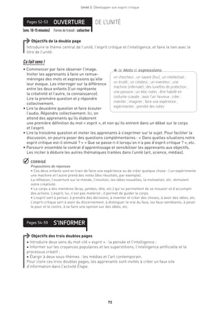 Unité 3  Développer son esprit critique
73
(env.10-15minutes) Formedetravail :collective
OUVERTUREPages 52-53 DE L’UNITÉ
Objectifs de la double page
Introduire le thème central de l’unité, l’esprit critique et l’intelligence, et faire le lien avec le
titre de l’unité.
Ça fait sens !
• Commencer par faire observer l’image.
Inviter les apprenants à faire un remue-
méninges des mots et expressions qu’elle
leur évoque. Les interroger sur la différence
entre les deux enfants (l’un représente
la créativité et l’autre, la connaissance).
Lire la première question et y répondre
collectivement.
• Lire la deuxième question et faire écouter
l’audio. Répondre collectivement. Ici, on
attend des apprenants qu’ils élaborent
une première définition du mot « esprit », et non qu’ils entrent dans un débat sur le corps
et l’esprit.
• Lire la troisième question et inviter les apprenants à s’exprimer sur le sujet. Pour faciliter la
discussion, on pourra poser des questions complémentaires : « Dans quelles situations notre
esprit critique est-il stimulé ? » « Que se passe-t-il lorsqu’on n’a pas d’esprit critique ? », etc.
• Parcourir ensemble le contrat d’apprentissage et sensibiliser les apprenants aux objectifs.
Les inciter à déduire les autres thématiques traitées dans l’unité (art, science, médias).
 CORRIGÉ
Propositions de réponses 
• Ces deux enfants sont en train de faire une expérience ou de créer quelque chose : l’un expérimente
une machine et l’autre prend des notes (des résultats, par exemple).
La réflexion, l’ouverture sur le monde, l’intuition, les idées nouvelles, la motivation, etc. stimulent
notre créativité.
• Le corps a des membres (bras, jambes, tête, etc.) qui lui permettent de se mouvoir et d’accomplir
des actions. L’esprit, lui, n’est pas matériel ; il permet de guider le corps.
• L’esprit sert à penser, à prendre des décisions, à inventer et créer des choses, à avoir des idées, etc.
L’esprit critique sert à avoir du discernement, à distinguer le vrai du faux, les faux-semblants, à peser
le pour et le contre, à se faire une opinion sur des idées, etc.
S’INFORMERPages 54-59
Objectifs des trois doubles pages
• Introduire deux sens du mot-clé « esprit » : la pensée et l’intelligence ;
• Informer sur les croyances populaires et les superstitions, l’intelligence artificielle et le
processus créatif ;
• Élargir à deux sous-thèmes : les médias et l’art contemporain.
Pour clore ces trois doubles pages, les apprenants sont invités à créer un faux site
d’information dans l’activité Étape.
un chercheur ; un savant (fou) ; un ­i­ntellectuel ;
un érudit ; un créateur ; un inventeur ; une
­machine (infernale) ; des lunettes de ­protection ;
une ­passoire ; un bloc-notes ; être habillé en
­costume-cravate ; avoir l’air heureux ; créer ;
­inventer ; imaginer ; faire une expérience ;
­expérimenter ; prendre des notes
+de Mots et expressions
 