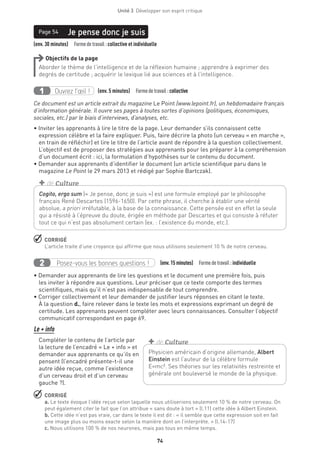 74
Unité 3  Développer son esprit critique
(env. 30 minutes)  Formedetravail :collective et individuelle
Je pense donc je suisPage 54
Objectifs de la page
Aborder le thème de l’intelligence et de la réflexion humaine ; apprendre à exprimer des
degrés de certitude ; acquérir le lexique lié aux sciences et à l’intelligence.
Ouvrez l’œil !1 	 (env. 5 minutes)  Formedetravail :collective
Ce document est un article extrait du magazine Le Point (www.lepoint.fr), un hebdomadaire français
d’information générale. Il ouvre ses pages à toutes sortes d’opinions (politiques, économiques,
sociales, etc.) par le biais d’interviews, d’analyses, etc.
• Inviter les apprenants à lire le titre de la page. Leur demander s’ils connaissent cette
expression célèbre et la faire expliquer. Puis, faire décrire la photo (un cerveau « en marche »,
en train de réfléchir) et lire le titre de l’article avant de répondre à la question collectivement.
L’objectif est de proposer des stratégies aux apprenants pour les préparer à la compréhension
d’un document écrit : ici, la formulation d’hypothèses sur le contenu du document.
• Demander aux apprenants d’identifier le document (un article scientifique paru dans le
magazine Le Point le 29 mars 2013 et rédigé par Sophie Bartczak).
 CORRIGÉ
L’article traite d’une croyance qui affirme que nous utilisons seulement 10 % de notre cerveau.
Posez-vous les bonnes questions !2 (env.15 minutes)  Formedetravail :individuelle
• Demander aux apprenants de lire les questions et le document une première fois, puis
les inviter à répondre aux questions. Leur préciser que ce texte comporte des termes
scientifiques, mais qu’il n’est pas indispensable de tout comprendre.
• Corriger collectivement et leur demander de justifier leurs réponses en citant le texte.
À la question d., faire relever dans le texte les mots et expressions exprimant un degré de
certitude. Les apprenants peuvent compléter avec leurs connaissances. Consulter l’objectif
communicatif correspondant en page 69.
Le + info
Compléter le contenu de l’article par
la lecture de l’encadré « Le + info » et
demander aux apprenants ce qu’ils en
pensent (l’encadré présente-t-il une
autre idée reçue, comme l’existence
d’un cerveau droit et d’un cerveau
gauche ?).
 CORRIGÉ
a. Le texte évoque l’idée reçue selon laquelle nous utiliserions seulement 10 % de notre cerveau. On
peut également citer le fait que l’on attribue « sans doute à tort » (l.11) cette idée à Albert Einstein.
b. Cette idée n’est pas vraie, car dans le texte il est dit : « il semble que cette expression soit en fait
une image plus ou moins exacte selon la manière dont on l’interprète. » (l.14-17)
c. Nous utilisons 100 % de nos neurones, mais pas tous en même temps.
Cogito, ergo sum (« Je pense, donc je suis ») est une formule employé par le philosophe
français René Descartes (1596-1650). Par cette phrase, il cherche à établir une vérité
absolue, a priori irréfutable, à la base de la connaissance. Cette pensée est en effet la seule
qui a résisté à l’épreuve du doute, érigée en méthode par Descartes et qui consiste à réfuter
tout ce qui n’est pas absolument certain (ex. : l’existence du monde, etc.).
+ de Culture
Physicien américain d’origine allemande, Albert
Einstein est l’auteur de la célèbre formule
E=mc². Ses théories sur les relativités restreinte et
générale ont bouleversé le monde de la physique. 
+ de Culture
 