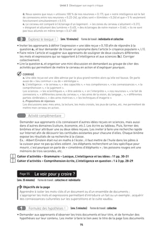 Unité 3  Développer son esprit critique
75
d. Nous savons que nous « utilisons 100 % de nos neurones » (l.17), que « notre intelligence est le fait
de connexions entre nos neurones » (l.22-24), qu’elles sont « illimitées » (l.26) et que « 5 % seulement
fonctionnent simultanément » (l.51).
e. Le cerveau est comparé à l’éclairage d’un logement : « les zones du cerveau s’allument » (l.31),
« éteignant et allumant des lumières » (l.43), « des éclairages de notre maison » (l.46), « ils ne sont
pas tous allumés en même temps » (l.47-48)
Explorez le lexique !3 (env. 10 minutes)  Formedetravail :individuelle et collective
• Inviter les apprenants à définir l’expression « une idée reçue » (l.10) afin de répondre à la
question a., et leur demander de trouver un synonyme dans l’article (« croyance populaire », l.1).
• Faire relire l’article et suggérer aux apprenants de souligner de deux couleurs différentes
les mots et expressions qui se rapportent à l’intelligence et aux sciences (b.). Corriger
collectivement.
• Lire la question c. et organiser une mini-discussion en demandant au groupe de citer des
activités qui permettent de mettre le cerveau en action et d’expliquer pourquoi.
 CORRIGÉ
a. Une idée reçue est une idée admise par le plus grand nombre alors qu’elle est fausse. On parle
aussi de « lieu commun » ou de « stéréotype ».
b. L’intelligence : « le cerveau », « des capacités », « nos compétences », « les connaissances », « la
compréhension », « le jugement ».
Les sciences : « les scientifiques », « être avérée », « on l’interprète », « nos neurones », « le fait de
connexions », « différentes zones du cerveau », « les aires de la vision, du langage... », « différentes
parties cérébrales », « des aires motrices », « les techniques d’imagerie ».
c. Propositions de réponses
Les discussions avec mes amis, la lecture, les mots croisés, les jeux de cartes, etc. me permettent de
mettre mon cerveau en action.
Activité complémentaire
Demander aux apprenants s’ils connaissent d’autres idées reçues en sciences, mais aussi
dans d’autres domaines (culture, économie, etc.). Les écrire au tableau. Puis, former des
binômes et leur attribuer une ou deux idées reçues. Les inviter à faire une recherche rapide
sur Internet afin de découvrir les certitudes existantes pour chacune d’elles. Chaque binôme
expose les résultats de sa recherche à la classe.
Ex. : Albert Einstein était nul en maths à l’école ; il faut mettre de l’huile dans les pâtes à
la cuisson pour ne pas qu’elles collent ; les éléphants recherchent un lieu spécifique pour
mourir, c’est pourquoi on parle de « cimetières d’éléphants » ; les poissons rouges ont une
mémoire de trois secondes, etc.
Cahier d’activités – Grammaire – Lexique, L’intelligence et les idées : 11 pp. 30-31
Cahier d’activités – Compréhension écrite, L’intelligence en question : 1 à 3 pp. 28-29
(env. 35 minutes)  Formedetravail : collective et individuelle
Le voir pour y croire ?Page 55
Objectifs de la page
Apprendre à isoler les mots-clés d’un document ou d’un ensemble de documents ;
s’approprier les mots et expressions permettant d’introduire un fait ou un exemple ; acquérir
des connaissances culturelles sur les superstitions et le culte vaudou.
Formulez des hypothèses !1 (env. 5 minutes)  Formedetravail :collective
• Demander aux apprenants d’observer les trois documents et leur titre, et de formuler des
hypothèses sur leur contenu. Les inviter à faire le lien avec le titre de la page (ces documents
 
