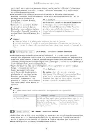 76
Unité 3  Développer son esprit critique
sont relatifs aux croyances et aux superstitions ; ces termes font référence à l’existence de
forces occultes et surnaturelles ; certains y croient et d’autres pas, car ils préfèrent voir
les phénomènes pour y croire).
• Lire les questions et inviter les apprenants à lire le texte. Répondre collectivement.
Pour le a., demander de définir le sens du mot « article » dans ce document (ici, c’est un
terme juridique qui désigne le
paragraphe d’un code, d’une loi,
d’un contrat...).
• Demander aux apprenants de citer
d’autres droits présents dans la
Déclaration universelle des droits de
l’homme (ex. : le droit à l’éducation, le
droit de liberté, le droit à la propriété,
etc.).
 CORRIGÉ
a. Il s’agit de l’article 18 de la Déclaration universelle des droits de l’homme.
b. Les droits à « la liberté de pensée, de conscience et de religion ». Par exemple, tout homme a le
droit de « changer de religion », de « manifester sa religion », de pratiquer un culte et d’accomplir des
rites.
Isolez des mots-clés !2 (env. 15 minutes)  Formedetravail : collective et individuelle
• Interroger les apprenants sur la nature des documents 1 et 2, et leur laisser quelques
minutes pour en prendre connaissance. Puis, faire écouter le document audio. Répondre à la
question a. collectivement. Si besoin, apporter des précisions sur les documents : Sciences et
avenir est un magazine mensuel de vulgarisation scientifique. Le vaudou est un culte religieux
qui mêle la sorcellerie, la magie et des rituels.
• Pour isoler des mots-clés, les questions proposent aux apprenants une activité en deux
temps : 1. relever, 2. classer. Leur
laisser quelques minutes pour
revoir l’ensemble des documents
et répondre aux questions b. et c.
Proposer une seconde écoute du
document 3 si nécessaire. Leur
proposer de comparer leurs réponses
avec celles de leur voisin. Mettre en
commun.
 CORRIGÉ
a. Le thème commun à ces trois documents est : les croyances (ou les superstitions).
b. et c.
Lieux Personnes / divinités Actions
un Panthéon, la nature les hébreux, Dieu, les chrétiens,
les mauvais esprits, des jeteurs
de sorts, les profanes, une
secte, animiste, les divinités,
les esprits, les âmes
entrer en rapport avec, être en
harmonie, purifier, éloigner,
prévenir la malveillance,
repousser le mauvais œil
Tendez l’oreille !3 (env. 5 minutes)  Formedetravail :collective
• L’objectif de cette activité est de sensibiliser les apprenants aux enchaînements consonantique
et vocalique (a.) et à la liaison interdite (b.). Faire lire les questions. Proposer une première
écoute et répondre collectivement à la question a. Procéder de même pour la question b.
• Faire lire les phrases en chœur par l’ensemble de la classe.
La Déclaration universelle des droits de l’homme
a été adoptée par l’Assemblée générale des
Nations Unies le 10 décembre 1948 à Paris. Elle
proclame les droits fondamentaux de l’homme,
mais n’a toutefois pas de véritable portée
juridique.
+ de Culture
Le vaudou est un culte animiste originaire
d’Afrique de l’Ouest (présent notamment au Bénin
et au Togo) et largement développé dans les
Caraïbes. Il est basé sur des pratiques magiques
et divers rituels africains et chrétiens.
+ de Culture
 