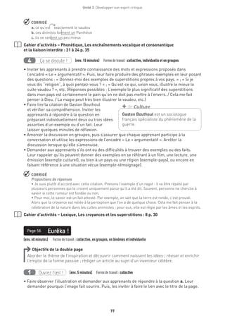 Unité 3  Développer son esprit critique
77
 CORRIGÉ
a. ce qu’est    exactement le vaudou 
b. ces divinités forment un Panthéon
c. ils se sentent un peu mieux
Cahier d’activités – Phonétique, Les enchaînements vocalique et consonantique
et la liaison interdite : 21 à 24 p. 35
Ça se discute !4 (env. 10 minutes)  Formedetravail :collective, individuelle et en groupes
• Inviter les apprenants à prendre connaissance des mots et expressions proposés dans
l’encadré « Le + argumentatif ». Puis, leur faire produire des phrases-exemples en leur posant
des questions : « Donnez-moi des exemples de superstitions propres à vos pays. » ; « Si je
vous dis “religion”, à quoi pensez-vous ? » ; « Qu’est-ce qui, selon vous, illustre le mieux le
culte vaudou ? », etc. (Réponses possibles : L’exemple le plus significatif des superstitions
dans mon pays est certainement le pain qu’on ne doit pas mettre à l’envers. / Cela me fait
penser à Dieu. / La magie peut très bien illustrer le vaudou, etc.)
• Faire lire la citation de Gaston Bouthoul
et vérifier sa compréhension. Inviter les
apprenants à répondre à la question en
préparant individuellement deux ou trois idées
assorties d’un exemple ou d’un fait. Leur
laisser quelques minutes de réflexion.
• Amorcer la discussion en groupes, puis s’assurer que chaque apprenant participe à la
conversation et utilise les expressions de l’encadré « Le + argumentatif ». Arrêter la
discussion lorsque qu’elle s’amenuise.
• Demander aux apprenants s’ils ont eu des difficultés à trouver des exemples ou des faits.
Leur rappeler qu’ils peuvent donner des exemples en se référant à un film, une lecture, une
émission (exemple culturel), ou bien à un pays ou une région (exemple-pays), ou encore en
faisant référence à une situation vécue (exemple-témoignage).
 CORRIGÉ
Propositions de réponses
• Je suis plutôt d’accord avec cette citation. Prenons l’exemple d’un ragot : il va être répété par
plusieurs personnes qui le croient uniquement parce qu’il a été dit. Souvent, personne ne cherche à
savoir si cette rumeur est fondée ou non.
• Pour moi, le savoir est un fait attesté. Par exemple, on sait que la terre est ronde, c’est prouvé.
Alors que la croyance est reliée à la perception que l’on a de quelque chose. Cela me fait penser à la
célébration de la nature dans les cultes animistes : pour eux, elle est régie par les âmes et les esprits.
Cahier d’activités – Lexique, Les croyances et les superstitions : 8 p. 30
(env. 60 minutes)   Formedetravail : collective, en groupes, en binômes et individuelle
Eurêka !Page 56
Objectifs de la double page
Aborder le thème de l’inspiration et découvrir comment naissent les idées ; réviser et enrichir
l’emploi de la forme passive ; rédiger un article au sujet d’un inventeur célèbre.
Ouvrez l’œil !1 	 (env. 5 minutes)  Formedetravail :collective
• Faire observer l’illustration et demander aux apprenants de répondre à la question a. Leur
demander pourquoi l’image fait sourire. Puis, les inviter à faire le lien avec le titre de la page.
Gaston Bouthoul est un sociologue
français spécialiste du phénomène de la
guerre.
+ de Culture
 
