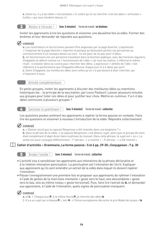 Unité 3  Développer son esprit critique
79
e. Selon lui, il y a les idées « horizontales » (« celles qu’on va chercher ») et les idées « verticales »
(celles « qui vous tombent dessus »).
Restez à l’écoute !3 (env. 5 minutes)  Formedetravail :en binômes
Inviter les apprenants à lire les questions et visionner une deuxième fois la vidéo. Former des
binômes et leur demander de répondre aux questions.
 CORRIGÉ
a. Les illustrateurs et les écrivains peuvent être angoissés par la page blanche. L’expression
« l’angoisse de la page blanche » exprime la panique qu’éprouvent parfois ces personnes au
commencement d’un nouveau dessin ou livre : ils ont peur de ne pas avoir d’idées.
b. Un fonctionnaire est une personne travaillant dans la fonction publique, avec des horaires réguliers.
Chappatte se définit comme un « fonctionnaire de l’idée » car tous les matins, il effectue le même
rituel : s’installer dans sa cuisine pour chercher des idées. L’expression « athlète de l’idée » fait
référence à la performance que Chappatte effectue chaque jour (4 à 6 idées par jour).
c. Selon Chappatte, les meilleures idées sont celles qu’on n’a pas besoin d’aller chercher, qui
s’imposent à nous.
Activité complémentaire
En petits groupes, inviter les apprenants à discuter des meilleures idées ou inventions
historiques (ex. : le principe de la vaccination, par Louis Pasteur). Laisser plusieurs minutes
aux groupes pour lister ces idées et pour justifier leur choix. Mettre en commun. Y a-t-il des
idées communes à plusieurs groupes ?
Saisissez la grammaire !4 (env. 5 minutes)  Formedetravail :collective
Les questions posées amènent les apprenants à repérer la forme passive en contexte. Faire
lire les questions et visionner à nouveau l’introduction de la vidéo. Répondre collectivement.
 CORRIGÉ
a. « [Saviez-vous] que la capsule Nespresso a été inventée dans une baignoire ? »
b. Dans la phrase de la vidéo, « la capsule Nespresso » est devenu sujet, alors que ce groupe de mots
était complément d’objet direct dans la phrase du manuel. Dans cette phrase, le sujet est « on ». Le
verbe est aussi conjugué différemment : 1re
phrase : « a inventé » – 2e
phrase : « a été inventé ».
Cahier d’activités – Grammaire, La forme passive : 5 et 6 pp. 29-30 ; Conjugaison : 7 p. 30
Tendez l’oreille !5 (env. 5 minutes)  Formedetravail :collective
• L’activité vise à sensibiliser les apprenants aux intonations de la phrase déclarative et
à la relation intonation-ponctuation. La ponctuation est l’intonation de l’écrit. Expliquer
aux apprenants qu’ils vont entendre un extrait de la vidéo dans lequel ils doivent repérer
l’intonation.
• Passer l’enregistrement une première fois et proposer aux apprenants de rythmer l’intonation
à l’aide de gestes de la main (voix montante = geste vers le haut, voix descendante = geste
vers le bas, voix au même niveau = geste horizontal). Puis, faire lire l’extrait du b. et demander
aux apprenants, à l’aide de l’intonation, quels signes de ponctuation manquent.
 CORRIGÉ
a. et b. 1. Chaque jour, à la même heure, je cherche des idées.
2. Il y a un sujet qui s’impose, c’est : « l’Union européenne décroche le prix Nobel de la paix ».
 