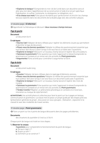 8
• Explorez le lexique ! Comprendre le mot-clé de l’unité dans son deuxième sens et
aller plus loin dans l’appréhension de sa construction à l’aide d’un encart spécifique
(l’abréviation, le suffixe, l’antonyme, le néologisme, la métaphore, etc.).
• À la chasse aux mots ! Une pause récréative pour perfectionner et enrichir les champs
lexicaux explorés dans les documents de la double page avec des activités ludiques.
4e
double page : S’informer
Approfondir la thématique et découvrir deux nouveaux champs lexicaux.
Page de gauche
Document
un document écrit
5 rubriques
• Ouvrez l’œil ! Adopter de bons réflexes pour repérer les éléments visuels qui permettent
d’identifier le type de document.
• Posez-vous les bonnes questions ! Adopter le réflexe de questionnement essentiel que
tout lecteur doit réussir à avoir lorsqu’il est seul face à un texte avec 5 questions.
• Explorez le lexique ! Découvrir un nouveau champ lexical et repérer des articulateurs.
• Saisissez la grammaire ! Une question qui invite l’apprenant à relever/comprendre la
grammaire en contexte et un renvoi vers les activités du Point grammaire.
• Argumentez ! Une activité pour s’entraîner à argumenter à l’écrit.
Page de droite
Document
un document audio long
5 rubriques
• Écoutez ! Adopter de bons réflexes dans le repérage d’éléments sonores.
• Posez-vous les bonnes questions ! Adopter le réflexe de questionnement essentiel que
tout auditeur doit avoir lorsqu’il est seul face à un document audio avec 5 questions.
• Explorez le lexique ! Découvrir un nouveau champ lexical et repérer des mots de
l’oralité.
• Saisissez la grammaire ! Une question qui invite l’apprenant à relever/comprendre la
grammaire en contexte et un renvoi vers les activités du Point grammaire.
• Tendez l’oreille ! Repérer un phénomène phonétique en contexte et à l’oral (son,
intonation ou marque de style familier).
ACTIVITÉ ÉTAPE Une activité phare et collective pour faire le point sur les 6 pages en lexique,
communication et grammaire. La classe met en place un projet guidé par des étapes précises
(présentation générale du projet ; discussion en sous-groupes ; réalisation ; exposition à la
classe) et avec des modalités de travail variées.
5e
double page : Point grammaire
Faire un point sur les 4 points de langue découverts dans les pages précédentes.
Documents
des situations du quotidien à l’oral ou à l’écrit
Chaque point de langue est traité en trois étapes :
1. Observer le corpus
3 questions pour comprendre le fonctionnement du point de langue :
a. De quoi s’agit-il ?
b. À quoi ça sert ?
c. Comment ça se construit ?
 