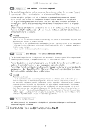 80
Unité 3  Développer son esprit critique
Réagissez !6 (env. 10 minutes)  Formedetravail :en groupes
Cette activité de production orale propose une discussion permettant de réemployer l’objectif
communicatif « Décrire une inspiration » et le lexique relatif à la création.
• Former des petits groupes. Faire lire la consigne et vérifier sa compréhension. Insister
sur le fait que cette activité doit ressembler à une discussion informelle et non pas à un
jeu de questions/réponses sans relation les unes avec les autres. Inciter les apprenants à
réemployer le lexique et les expressions permettant de décrire une inspiration et de parler
des idées.
• Chacun fera des commentaires sur les idées des uns et des autres (ex. : « C’est amusant la
manière dont tu trouves tes idées. »). Ne pas hésiter à participer également à la conversation
afin de la stimuler si nécessaire.
 CORRIGÉ
Propositions de réponses
– Moi, je ne suis pas tellement créative. Peut-être que je fais preuve de créativité dans la cuisine. Mais
je m’inspire des recettes en ligne sur Internet.
– De mon côté, je suis obligé de trouver des idées tous les jours avec mon métier. Je suis graphiste et
c’est une profession qui demande pas mal de créativité. Je trouve des idées en regardant les affiches
dans la rue, par exemple.
– Moi, la manière dont les gens s’habillent m’inspire...
Agissez !7 (env. 15 minutes)  Formedetravail : en binômes et individuelle
Cette activité de production écrite propose aux apprenants de s’approprier la forme passive et
de réemployer le lexique et les expressions liés à la naissance des idées.
• Former des binômes et faire lire la consigne. Leur demander de rappeler comment Newton a
eu l’idée de sa loi et d’imaginer ce qui a pu se passer (contexte, détails).
• Faire rédiger l’article individuellement. Pour guider les apprenants, leur proposer de répondre
aux questions : Qui ? Quand ? Quoi ? Où ? Comment ? Pourquoi ? avant de rédiger leur texte.
Ce travail peut être réalisé en classe ou à la maison.
 CORRIGÉ
Proposition de réponse
La loi de la gravitation a été découverte par Isaac Newton au xviie
siècle. Cette loi démontre qu’une
force est responsable de la chute des corps et de l’attraction entre les corps ayant une masse (et
non une forme), comme les planètes par exemple. Selon la légende qui est connue de tous, l’idée lui
est venue lorsqu’il a vu tomber une pomme dans son jardin. Newton réside alors à la campagne et
il découvre les joies des promenades. Un jour, à la tombée de la nuit, son attention est attirée par la
chute d’une pomme, alors que la lune brille dans le ciel. Il se demande alors : « Pourquoi la lune ne
tombe-t-elle pas ? » Il en conclut aussitôt qu’elle tombe elle aussi, mais qu’elle est retenue par son
orbite. Il suppose ensuite qu’il en est ainsi pour chaque planète. Il en conclut également que la force
d’attraction dépend du soleil. Ainsi est née la loi de la gravitation !
Activité complémentaire
Par deux, proposer aux apprenants d’imaginer les questions posées par le journaliste à
Newton et de jouer l’interview.
Cahier d’activités – Tac au tac, Décrire une inspiration : 34 p. 38
 