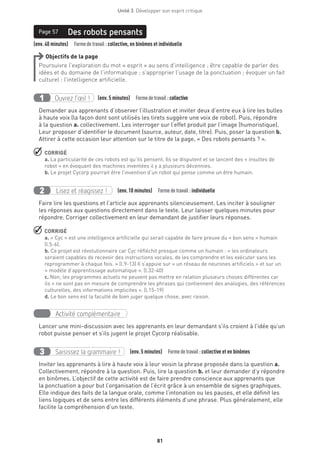 Unité 3  Développer son esprit critique
81
	
(env. 40 minutes)  Formedetravail : collective, en binômes et individuelle
Des robots pensantsPage 57
Objectifs de la page
Poursuivre l’exploration du mot « esprit » au sens d’intelligence ; être capable de parler des
idées et du domaine de l’informatique ; s’approprier l’usage de la ponctuation ; évoquer un fait
culturel : l’intelligence artificielle.
Ouvrez l’œil !1 	 (env. 5 minutes)  Formedetravail :collective
Demander aux apprenants d’observer l’illustration et inviter deux d’entre eux à lire les bulles
à haute voix (la façon dont sont utilisés les tirets suggère une voix de robot). Puis, répondre
à la question a. collectivement. Les interroger sur l’effet produit par l’image (humoristique).
Leur proposer d’identifier le document (source, auteur, date, titre). Puis, poser la question b.
Attirer à cette occasion leur attention sur le titre de la page, « Des robots pensants ? ».
 CORRIGÉ
a. La particularité de ces robots est qu’ils pensent. Ils se disputent et se lancent des « insultes de
robot » en évoquant des machines inventées il y a plusieurs décennies.
b. Le projet Cycorp pourrait être l’invention d’un robot qui pense comme un être humain.
Lisez et réagissez !2 (env. 10 minutes)  Formedetravail :individuelle
Faire lire les questions et l’article aux apprenants silencieusement. Les inciter à souligner
les réponses aux questions directement dans le texte. Leur laisser quelques minutes pour
répondre. Corriger collectivement en leur demandant de justifier leurs réponses.
 CORRIGÉ
a. « Cyc » est une intelligence artificielle qui serait capable de faire preuve du « bon sens » humain
(l.5-6).
b. Ce projet est révolutionnaire car Cyc réfléchit presque comme un humain : « les ordinateurs
seraient capables de recevoir des instructions vocales, de les comprendre et les exécuter sans les
reprogrammer à chaque fois. » (l.9-13) Il s’appuie sur « un réseau de neurones artificiels » et sur un
« modèle d’apprentissage automatique ». (l.32-40)
c. Non, les programmes actuels ne peuvent pas mettre en relation plusieurs choses différentes car
ils « ne sont pas en mesure de comprendre les phrases qui contiennent des analogies, des références
culturelles, des informations implicites ». (l.15-19)
d. Le bon sens est la faculté de bien juger quelque chose, avec raison.
Activité complémentaire
Lancer une mini-discussion avec les apprenants en leur demandant s’ils croient à l’idée qu’un
robot puisse penser et s’ils jugent le projet Cycorp réalisable.
Saisissez la grammaire !3 (env. 5 minutes)  Formedetravail :collective et en binômes
Inviter les apprenants à lire à haute voix à leur voisin la phrase proposée dans la question a.
Collectivement, répondre à la question. Puis, lire la question b. et leur demander d’y répondre
en binômes. L’objectif de cette activité est de faire prendre conscience aux apprenants que
la ponctuation a pour but l’organisation de l’écrit grâce à un ensemble de signes graphiques.
Elle indique des faits de la langue orale, comme l’intonation ou les pauses, et elle définit les
liens logiques et de sens entre les différents éléments d’une phrase. Plus généralement, elle
facilite la compréhension d’un texte.
 