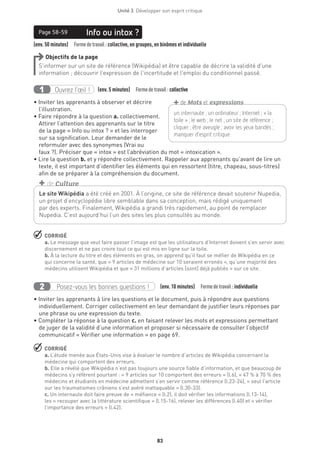 Unité 3  Développer son esprit critique
83
(env. 50 minutes)  Formedetravail : collective, en groupes, en binômes et individuelle
Info ou intox ?Page 58-59
Objectifs de la page
S’informer sur un site de référence (Wikipédia) et être capable de décrire la validité d’une
information ; découvrir l’expression de l’incertitude et l’emploi du conditionnel passé.
Ouvrez l’œil !1 	 (env. 5 minutes)  Formedetravail :collective
• Inviter les apprenants à observer et décrire
l’illustration.
• Faire répondre à la question a. collectivement.
Attirer l’attention des apprenants sur le titre
de la page « Info ou intox ? » et les interroger
sur sa signification. Leur demander de le
reformuler avec des synonymes (Vrai ou
faux ?). Préciser que « intox » est l’abréviation du mot « intoxication ».
• Lire la question b. et y répondre collectivement. Rappeler aux apprenants qu’avant de lire un
texte, il est important d’identifier les éléments qui en ressortent (titre, chapeau, sous-titres)
afin de se préparer à la compréhension du document.
 CORRIGÉ
a. Le message que veut faire passer l’image est que les utilisateurs d’Internet doivent s’en servir avec
discernement et ne pas croire tout ce qui est mis en ligne sur la toile.
b. À la lecture du titre et des éléments en gras, on apprend qu’il faut se méfier de Wikipédia en ce
qui concerne la santé, que « 9 articles de médecine sur 10 seraient erronés », qu’une majorité des
médecins utilisent Wikipédia et que « 31 millions d’articles [sont] déjà publiés » sur ce site.
Posez-vous les bonnes questions !2 (env. 10 minutes)  Formedetravail :individuelle
• Inviter les apprenants à lire les questions et le document, puis à répondre aux questions
individuellement. Corriger collectivement en leur demandant de justifier leurs réponses par
une phrase ou une expression du texte.
• Compléter la réponse à la question c. en faisant relever les mots et expressions permettant
de juger de la validité d’une information et proposer si nécessaire de consulter l’objectif
communicatif « Vérifier une information » en page 69.
 CORRIGÉ
a. L’étude menée aux États-Unis vise à évaluer le nombre d’articles de Wikipédia concernant la
médecine qui comportent des erreurs.
b. Elle a révélé que Wikipédia n’est pas toujours une source fiable d’information, et que beaucoup de
médecins s’y réfèrent pourtant : « 9 articles sur 10 comportent des erreurs » (l.6), « 47 % à 70 % des
médecins et étudiants en médecine admettent s’en servir comme référence (l.23-24), « seul l’article
sur les traumatismes crâniens s’est avéré inattaquable » (l.30-33).
c. Un internaute doit faire preuve de « méfiance » (l.2), il doit vérifier les informations (l.13-14),
les « recouper avec la littérature scientifique » (l.15-16), relever les différences (l.40) et « vérifier
l’importance des erreurs » (l.42).
un internaute ; un ordinateur ; Internet ; « la
toile » ; le web ; le net ; un site de référence ;
cliquer ; être aveugle ; avoir les yeux bandés ;
manquer d’esprit critique
+de Mots et expressions
Le site Wikipédia a été créé en 2001. À l’origine, ce site de référence devait soutenir Nupedia,
un projet d’encyclopédie libre semblable dans sa conception, mais rédigé uniquement
par des experts. Finalement, Wikipédia a grandi très rapidement, au point de remplacer
Nupedia. C’est aujourd’hui l’un des sites les plus consultés au monde.
+ de Culture
 