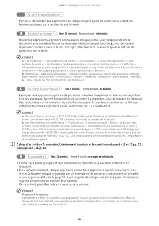 84
Unité 3  Développer son esprit critique
Activité complémentaire
Par deux, demander aux apprenants de rédiger un petit guide de l’internaute listant les
bonnes pratiques de la recherche sur Internet.
Explorez le lexique !3 (env. 10 minutes)  Formedetravail : individuelle
Inviter les apprenants à prendre connaissance des questions. Leur proposer de lire le
document une deuxième fois et de répondre individuellement (pour le a., leur demander
d’entourer les mots dans le texte). Corriger collectivement. S’assurer qu’ils n’ont pas de
questions sur le texte.
 CORRIGÉ
a. « la médecine », « les problèmes de santé », « les maladies », « le système de santé », « des
centres de soins », « les maladies cardio-vasculaires », « le cancer des poumons », « l’arthrose »,
« l’hypertension », « les maux de dos », « les pathologies », « la médecine interne », « les étudiants en
médecine », « les acteurs de la santé », « les traumatismes crâniens ».
b. chercheurs – pathologies/maladies – maladies cardio-vasculaires, cancer des poumons, arthrose,
hypertension, maux de dos – informations – menée – médecins – étudiants – discordances – relevées.
c. « D’où » (l.49) permet de présenter une conclusion.
Saisissez la grammaire !4 (env. 5 minutes)  Formedetravail :en binômes
Expliquer aux apprenants qu’il existe plusieurs manières d’exprimer un événement incertain.
Lire les questions, former des binômes et les inviter à y répondre. Leur demander de formuler
des hypothèses sur la formation du conditionnel passé. Attirer leur attention sur le fait que
certaines tournures expriment aussi l’incertitude (ex. : « il semblait »).
 CORRIGÉ
a. Une information certaine : « 47 % à 70 % des médecins et étudiants en médecine admettent s’en
servir comme référence » (l.23-24). Le temps utilisé est le présent de l’indicatif.
b. Les informations non confirmées : « 9 articles sur 10 seraient erronés » (titre), « la plupart des
articles concernant les maladies les plus coûteuses [...] contiendraient une ou plusieurs erreurs »
(l.2-5), « des chiffres qui pourraient bien être sous-évalués » (l.25), « il semblait avoir été rédigé par
des professionnels » (l.34-35), « impossible de vérifier l’importance ou la validité des erreurs que les
chercheurs auraient relevées » (l.42-43). Les temps utilisés sont le conditionnel présent, l’imparfait et
le conditionnel passé.
Cahier d’activités – Grammaire, L’événement incertain et le conditionnel passé : 12 et 13 pp. 32 ;
Conjugaison : 14 p. 33
Argumentez !5 (env. 20 minutes)  Formedetravail :en groupes et individuelle
• Former des petits groupes et leur demander de répondre à la question oralement en
discutant.
• Puis, individuellement, chaque apprenant choisit trois arguments qui lui conviennent. Les
inviter à illustrer chaque argument par un exemple et les renvoyer si nécessaire à l’encadré
« Le + argumentatif » de la page 55. Leur rappeler de rédiger une phrase pour introduire le
sujet et de conclure en donnant leur opinion.
Cette activité peut être faite en classe ou à la maison.
 CORRIGÉ
Proposition de réponse
L’émergence d’Internet a permis aux populations d’avoir un accès direct à l’information. Mais on
trouve de tout sur Internet ; une question essentielle s’impose donc : « Peut-on faire confiance aux
informations trouvées sur Internet ? »
 