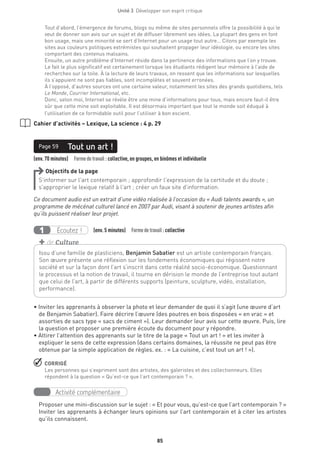 Unité 3  Développer son esprit critique
85
Tout d’abord, l’émergence de forums, blogs ou même de sites personnels offre la possibilité à qui le
veut de donner son avis sur un sujet et de diffuser librement ses idées. La plupart des gens en font
bon usage, mais une minorité se sert d’Internet pour un usage tout autre… Citons par exemple les
sites aux couleurs politiques extrémistes qui souhaitent propager leur idéologie, ou encore les sites
comportant des contenus malsains.
Ensuite, un autre problème d’Internet réside dans la pertinence des informations que l’on y trouve.
Le fait le plus significatif est certainement lorsque les étudiants rédigent leur mémoire à l’aide de
recherches sur la toile. À la lecture de leurs travaux, on ressent que les informations sur lesquelles
ils s’appuient ne sont pas fiables, sont incomplètes et souvent erronées.
À l’opposé, d’autres sources ont une certaine valeur, notamment les sites des grands quotidiens, tels
Le Monde, Courrier International, etc.
Donc, selon moi, Internet se révèle être une mine d’informations pour tous, mais encore faut-il être
sûr que cette mine soit exploitable. Il est désormais important que tout le monde soit éduqué à
l’utilisation de ce formidable outil pour l’utiliser à bon escient.
Cahier d’activités – Lexique, La science : 4 p. 29
(env. 70 minutes)  Formedetravail : collective, en groupes, en binômes et individuelle
Tout un art !Page 59
Objectifs de la page
S’informer sur l’art contemporain ; approfondir l’expression de la certitude et du doute ;
s’approprier le lexique relatif à l’art ; créer un faux site d’information.
Ce document audio est un extrait d’une vidéo réalisée à l’occasion du « Audi talents awards », un
programme de mécénat culturel lancé en 2007 par Audi, visant à soutenir de jeunes artistes afin
qu’ils puissent réaliser leur projet.
Écoutez !1 (env. 5 minutes)  Formedetravail :collective
• Inviter les apprenants à observer la photo et leur demander de quoi il s’agit (une œuvre d’art
de Benjamin Sabatier). Faire décrire l’œuvre (des poutres en bois disposées « en vrac » et
assorties de sacs type « sacs de ciment »). Leur demander leur avis sur cette œuvre. Puis, lire
la question et proposer une première écoute du document pour y répondre.
• Attirer l’attention des apprenants sur le titre de la page « Tout un art ! » et les inviter à
expliquer le sens de cette expression (dans certains domaines, la réussite ne peut pas être
obtenue par la simple application de règles. ex. : « La cuisine, c’est tout un art ! »).
 CORRIGÉ
Les personnes qui s’expriment sont des artistes, des galeristes et des collectionneurs. Elles
répondent à la question « Qu’est-ce que l’art contemporain ? ».
Activité complémentaire
Proposer une mini-discussion sur le sujet : « Et pour vous, qu’est-ce que l’art contemporain ? »
Inviter les apprenants à échanger leurs opinions sur l’art contemporain et à citer les artistes
qu’ils connaissent.
Issu d’une famille de plasticiens, Benjamin Sabatier est un artiste contemporain français.
Son œuvre présente une réflexion sur les fondements économiques qui régissent notre
société et sur la façon dont l’art s’inscrit dans cette réalité socio-économique. Questionnant
le processus et la notion de travail, il tourne en dérision le monde de l’entreprise tout autant
que celui de l’art, à partir de différents supports (peinture, sculpture, vidéo, installation,
performance). 
+ de Culture
 