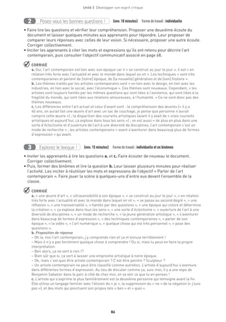 86
Unité 3  Développer son esprit critique
Posez-vous les bonnes questions !2 (env. 10 minutes)  Formedetravail :individuelle
• Faire lire les questions et vérifier leur compréhension. Proposer une deuxième écoute du
document et laisser quelques minutes aux apprenants pour répondre. Leur proposer de
comparer leurs réponses avec celles de leur voisin. Si nécessaire, proposer une autre écoute.
Corriger collectivement.
• Inciter les apprenants à citer les mots et expressions qu’ils ont retenu pour décrire l’art
contemporain, puis consulter l’objectif communicatif associé en page 68.
 CORRIGÉ
a. Oui, l’art contemporain est lien avec son époque car il « se construit au jour le jour », il est « en
relation très forte avec l’actualité et avec le monde dans lequel on vit ». Les techniques « sont très
contemporaines et parlent de [notre] époque, de [la nouvelle] génération et de [son] histoire ».
b. Les thèmes traités par les artistes contemporains sont « en lien avec le design, en lien avec les
industries, en lien avec le social, avec l’économique ». Ces thèmes sont nouveaux. Cependant, « les
artistes sont toujours hantés par les mêmes questions qui sont liées à l’existence, qui sont liées à la
fragilité du monde, qui sont liées aux relations amoureuses, à l’humanité. » Ce ne sont donc pas des
thèmes nouveaux.
c. Les différences entre l’art actuel et celui d’avant sont : la compréhension des œuvres (« il y a
40 ans, on aurait fait une œuvre d’art avec un sac de couchage, je pense que personne n’aurait
compris cette œuvre ») ; la disparition des courants artistiques (avant il y avait de « vrais courants
artistiques et aujourd’hui, ça explose dans tous les sens ») ; on est aussi « de plus en plus dans une
sorte d’éclectisme et d’ouverture de l’art à une diversité de disciplines, l’art contemporain c’est un
mode de recherche » ; les artistes contemporains « osent s’aventurer dans beaucoup plus de formes
d’expression » qu’avant.
Explorez le lexique !3 (env. 15 minutes)  Formedetravail :individuelle et en binômes
• Inviter les apprenants à lire les questions a. et c. Faire écouter de nouveau le document.
Corriger collectivement.
• Puis, former des binômes et lire la question b. Leur laisser plusieurs minutes pour réaliser
l’activité. Les inciter à réutiliser les mots et expressions de l’objectif « Parler de l’art
contemporain ». Faire jouer la scène à quelques-uns d’entre eux devant l’ensemble de la
classe.
 CORRIGÉ
a. « une œuvre d’art », « ultrasensibilité à son époque », « se construit au jour le jour », « en relation
très forte avec l’actualité et avec le monde dans lequel on vit », « se passe au second degré », « une
réflexion », « une transversalité », « hantés par des questions », « une époque qui colore et détermine
la création », « ça explose dans tous les sens », « une sorte d’éclectisme », « ouverture de l’art à une
diversité de disciplines », « un mode de recherche », « la jeune génération artistique », « s’aventurer
dans beaucoup de formes d’expression », « des techniques contemporaines », « parler de son
époque », « la vidéo », « l’art numérique », « quelque chose qui est très personnel », « pose des
questions ».
b. Proposition de réponse
– Oh la, moi l’art contemporain, j’y comprends rien et ça m’ennuie terriblement !
– Mais il n’y a pas forcément quelque chose à comprendre ! Ou si, mais tu peux en faire ta propre
interprétation.
– Ben alors, ça ne sert à rien !?
– Bien sûr que si, ça sert à laisser une empreinte artistique à notre époque.
– Ok, mais c’est quoi être artiste contemporain ? C’est être peintre ? Sculpteur ?
– Un artiste contemporain ne peut être classifié comme autrefois. L’artiste d’aujourd’hui s’aventure
dans différentes formes d’expression. Au lieu de discuter comme ça, suis-moi, il y a une expo de
Benjamin Sabatier dans le parc à côté de chez moi, on va voir ce que tu en penses !
c. L’artiste qui s’exprime le plus familièrement est la deuxième personne qui témoigne avant la fin.
Elle utilise un langage familier avec l’élision du « je », la suppression du « ne » de la négation (« j’suis
pas »), et des mots qui ponctuent son propos tels « ben » et « quoi ».
	
 