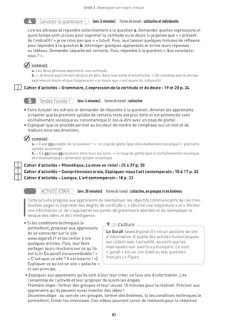 Unité 3  Développer son esprit critique
87
Saisissez la grammaire !4 (env. 5 minutes)  Formedetravail :collective et individuelle
Lire les phrases et répondre collectivement à la question a. Demander quelles expressions et
quels temps sont utilisés pour exprimer la certitude ou le doute (« je pense que » + présent
de l’indicatif / « je ne crois pas que » + futur). Puis, leur laisser quelques minutes de réflexion
pour répondre à la question b. Interroger quelques apprenants et écrire leurs réponses
au tableau. Demander laquelle est correcte. Puis, répondre à la question « Que constatez-
vous ? ».
 CORRIGÉ
a. Les deux phrases expriment une certitude.
b. « Je doute que l’on soit de plus en plus dans une sorte d’éclectisme. » On constate que la phrase
exprime un doute et que l’expression « je doute que » est suivie du subjonctif.
Cahier d’activités – Grammaire, L’expression de la certitude et du doute : 19 et 20 p. 34
Tendez l’oreille !5 (env. 5 minutes)  Formedetravail :collective
• Faire écouter les extraits et demander de répondre à la question. Amener les apprenants
à repérer que la première syllabe de certains mots est plus forte et est prononcée sans
enchaînement vocalique ou consonantique (c’est-à-dire avec un coup de glotte).
• Expliquer que ce procédé permet au locuteur de mettre de l’emphase sur un mot et de
traduire ainsi ses émotions.
 CORRIGÉ
a. « Il est impossible de la soulever ! » → coup de glotte (pas d’enchaînement vocalique) + première
syllabe accentuée
b. « Ça explose absolument dans tous les sens. » → coup de glotte (pas d’enchaînements vocalique
et consonantique) + première syllabe accentuée
Cahier d’activités – Phonétique, La mise en relief : 25 à 27 p. 35
Cahier d’activités – Compréhension orale, Expliquez-nous l’art contemporain : 15 à 17 p. 33
Cahier d’activités – Lexique, L’art contemporain : 18 p. 33
ACTIVITÉ ÉTAPE (env. 30 minutes)  Formedetravail :collective, en groupes et en binômes
Cette activité propose aux apprenants de réemployer les objectifs communicatifs de ces trois
doubles pages (« Exprimer des degrés de certitude », « Décrire une inspiration » et « Vérifier
une information »), de s’approprier les points de grammaire abordés et de réemployer le
lexique des idées et de l’intelligence.
• Si les conditions techniques le
permettent, proposer aux apprenants
de se connecter sur le site
www.legorafi.fr et les inviter à lire
quelques articles. Puis, leur faire
partager leurs réactions sur ce qu’ils
ont lu (« Ça paraît invraisemblable ! »
« C’est quoi ce site ? Il est bizarre ! »).
Expliquer ce qu’est un site « potache »
et son principe.
• Expliquer aux apprenants qu’ils vont à leur tour créer un faux site d’information. Lire
l’ensemble de l’activité et leur proposer de suivre les étapes.
Première étape : former des groupes et leur laisser 10 minutes pour la réaliser. Préciser aux
apprenants qu’ils peuvent aussi inventer des idées !
Deuxième étape : au sein de ces groupes, former des binômes. Si les conditions techniques le
permettent, filmer les interviews. Ces vidéos pourront servir de mémoire pour la rédaction
Le Gorafi (www.legorafi.fr) est un pastiche de site
d’information. Il publie des articles humoristiques
qui collent avec l’actualité, au point que les
internautes non avertis s’y trompent. Le nom
« gorafi » est un clin d’œil au vrai quotidien
français Le Figaro.
+ de Culture
 