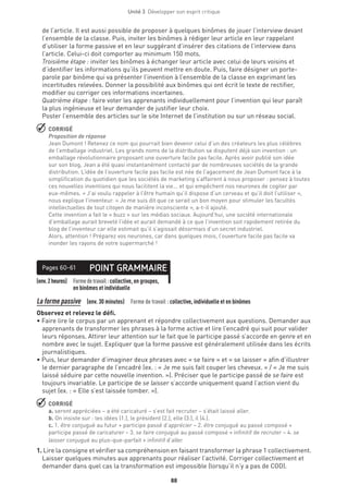 88
Unité 3  Développer son esprit critique
de l’article. Il est aussi possible de proposer à quelques binômes de jouer l’interview devant
l’ensemble de la classe. Puis, inviter les binômes à rédiger leur article en leur rappelant
d’utiliser la forme passive et en leur suggérant d’insérer des citations de l’interview dans
l’article. Celui-ci doit comporter au minimum 150 mots.
Troisième étape : inviter les binômes à échanger leur article avec celui de leurs voisins et
d’identifier les informations qu’ils peuvent mettre en doute. Puis, faire désigner un porte-
parole par binôme qui va présenter l’invention à l’ensemble de la classe en exprimant les
incertitudes relevées. Donner la possibilité aux binômes qui ont écrit le texte de rectifier,
modifier ou corriger ces informations incertaines.
Quatrième étape : faire voter les apprenants individuellement pour l’invention qui leur paraît
la plus ingénieuse et leur demander de justifier leur choix.
Poster l’ensemble des articles sur le site Internet de l’institution ou sur un réseau social.
 CORRIGÉ
Proposition de réponse
Jean Dumont ! Retenez ce nom qui pourrait bien devenir celui d’un des créateurs les plus célèbres
de l’emballage industriel. Les grands noms de la distribution se disputent déjà son invention : un
emballage révolutionnaire proposant une ouverture facile pas facile. Après avoir publié son idée
sur son blog, Jean a été quasi instantanément contacté par de nombreuses sociétés de la grande
distribution. L’idée de l’ouverture facile pas facile est née de l’agacement de Jean Dumont face à la
simplification du quotidien que les sociétés de marketing s’affairent à nous proposer : pensez à toutes
ces nouvelles inventions qui nous facilitent la vie... et qui empêchent nos neurones de cogiter par
eux-mêmes. « J’ai voulu rappeler à l’être humain qu’il dispose d’un cerveau et qu’il doit l’utiliser »,
nous explique l’inventeur. « Je me suis dit que ce serait un bon moyen pour stimuler les facultés
intellectuelles de tout citoyen de manière inconsciente », a-t-il ajouté.
Cette invention a fait le « buzz » sur les médias sociaux. Aujourd’hui, une société internationale
d’emballage aurait breveté l’idée et aurait demandé à ce que l’invention soit rapidement retirée du
blog de l’inventeur car elle estimait qu’il s’agissait désormais d’un secret industriel.
Alors, attention ! Préparez vos neurones, car dans quelques mois, l’ouverture facile pas facile va
inonder les rayons de votre supermarché !
(env.2heures) Formedetravail :collective, en groupes,
en binômes et individuelle
POINT GRAMMAIREPages 60-61
La forme passive  (env. 30 minutes)  Forme de travail : collective, individuelle et en binômes
Observez et relevez le défi.
• Faire lire le corpus par un apprenant et répondre collectivement aux questions. Demander aux
apprenants de transformer les phrases à la forme active et lire l’encadré qui suit pour valider
leurs réponses. Attirer leur attention sur le fait que le participe passé s’accorde en genre et en
nombre avec le sujet. Expliquer que la forme passive est généralement utilisée dans les écrits
journalistiques.
• Puis, leur demander d’imaginer deux phrases avec « se faire » et « se laisser » afin d’illustrer
le dernier paragraphe de l’encadré (ex. : « Je me suis fait couper les cheveux. » / « Je me suis
laissé séduire par cette nouvelle invention. »). Préciser que le participe passé de se faire est
toujours invariable. Le participe de se laisser s’accorde uniquement quand l’action vient du
sujet (ex. : « Elle s’est laissée tomber. »).
 CORRIGÉ
a. seront appréciées – a été caricaturé – s’est fait recruter – s’était laissé aller.
b. On insiste sur : les idées (1.), le président (2.), elle (3.), il (4.).
c. 1. être conjugué au futur + participe passé d’apprécier – 2. être conjugué au passé composé +
participe passé de caricaturer – 3. se faire conjugué au passé composé + infinitif de recruter – 4. se
laisser conjugué au plus-que-parfait + infinitif d’aller.
1. Lire la consigne et vérifier sa compréhension en faisant transformer la phrase 1 collectivement.
Laisser quelques minutes aux apprenants pour réaliser l’activité. Corriger collectivement et
demander dans quel cas la transformation est impossible (lorsqu’il n’y a pas de COD).
 