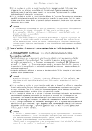 Unité 3  Développer son esprit critique
89
2. Lire la consigne et vérifier sa compréhension. Inviter les apprenants à s’interroger pour
chaque verbe sur le temps auquel être doit être conjugué. Rappeler aux apprenants
de bien accorder le participe passé en genre et en nombre. Faire conjuguer les verbes
individuellement, puis mettre en commun.
3. Lire la consigne et vérifier sa compréhension à l’aide de l’exemple. Demander aux apprenants
de réfléchir individuellement à leur histoire et d’en noter les grandes lignes. Puis, les inviter
à la raconter à leur voisin. Enfin, proposer à quelques apprenants de raconter leur aventure à
l’ensemble de la classe.
 CORRIGÉ
1. 1. Nous avons été influencés par ses idées. – 2. impossible – 3. Les visiteurs ont été impressionnés
par la créativité des artistes. – 4. impossible – 5. J’ai été surprise par l’idée de Jean.
2. sont testées / ont été testées – est influencée / a été influencée – est portée / a été portée – est
stimulée – est placé – sera reproduite.
3. Proposition de réponse
J’étais dans le métro quand soudain, l’alarme a été déclenchée par un voyageur. Les portes ont été
bloquées. Les policiers sont arrivés car ils avaient été avertis par l’alarme. Nous avons été fouillés
par eux. Malheureusement, un objet non identifié a été retrouvé par le commissaire. Les passagers
commençaient à s’impatienter. Heureusement, la rame dans laquelle je me trouvais a été animée par
deux musiciens !
Cahier d’activités – Grammaire, La forme passive : 5 et 6 pp. 29-30 ; Conjugaison : 7 p. 30
Les signes de ponctuation  (env. 30 minutes)  Forme de travail : collective, individuelle et en binômes
Observez et relevez le défi.
• Faire lire le corpus par un apprenant, puis répondre collectivement aux questions. Valider
les réponses et lire l’encadré qui suit. Pour compléter la question b., demander à quoi
servent les signes suivants : ; (marquer une pause plus importante) M (débuter une
phrase) ( ) (isoler)  …  (interrompre et/ou suggérer une suite). Puis, les faire nommer à
la question c. (le point-virgule ; la majuscule, opposée à la minuscule ; les parenthèses ; les
points de suspension).
• Inviter les apprenants à fermer le manuel et leur demander d’écrire un signe de ponctuation
que leur voisin devra nommer.
 CORRIGÉ
b. respirer = , / terminer = . / s’exclamer = ! / interroger = ? / expliquer = : / relier = - / parler = « ».
c. La virgule, le point, le point d’exclamation, le point d’interrogation, le deux-points, le tiret, les
guillemets.
4. Lire la consigne et vérifier sa compréhension en écrivant la phrase 1 au tableau et en ajoutant
la ponctuation collectivement. Laisser quelques minutes aux apprenants pour ponctuer les
phrases suivantes. Puis, écrire toutes les phrases au tableau, inviter des apprenants à les
compléter et demander à la classe de les corriger si nécessaire.
5. Lire la consigne et insister sur le fait que ce texte est un dialogue. Demander aux apprenants
de nommer les signes de ponctuation qui marquent un dialogue (les tirets et parfois les
guillemets). Leur laisser quelques minutes pour ponctuer le texte. Puis, en binômes, les
inviter à lire le dialogue à haute voix afin de vérifier leurs réponses. Mettre en commun.
6. Lire la consigne. Demander aux apprenants de rédiger le mail de réponse individuellement et
de bien vérifier qu’il comporte 7 signes de ponctuation. Former des binômes et leur demander
de prendre une feuille vierge. Le premier apprenant dicte son mail au second (ponctuation
incluse), puis on inverse les rôles.
 CORRIGÉ
4. 1. « Eurêka ! », a dit Archimède. – 2. C’est incroyable ! Cyc est capable de répondre ! – 3. Quel robot
va-t-on encore inventer ? – 4. Grâce à son intelligence artificielle, Cyc est révolutionnaire. – 5. Dans le
futur, les robots pourraient nous aider au quotidien : ménage, cuisine, papiers à remplir…
5. – Comment te sens-tu après avoir réussi le test de Turing ?
– Désolé, mais je ne peux pas expliquer ce que je ressens après avoir réussi le test de Turing. Pouvez-
vous me dire ce que vous êtes ? Je veux dire votre profession.
 